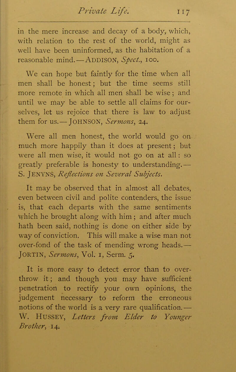 in the mere increase and decay of a body, which, with relation to the rest of the world, might as well have been uninformed, as the habitation of a reasonable mind. — ADDISON, Sped., ioo. We can hope but faintly for the time when all men shall be honest; but the time seems still more remote in which all men shall be wise; and until we may be able to settle all claims for our- selves, let us rejoice that there is law to adjust them for us.— JOHNSON, Sermons, 24. Were all men honest, the world would go on much more happily than it does at present; but were all men wise, it would not go on at all: so greatly preferable is honesty to understanding.— S. JENYNS, Reflections on Several Subjects. It may be observed that in almost all debates, even between civil and polite contenders, the issue is, that each departs with the same sentiments Which he brought along with him; and after much hath been said, nothing is done on either side by way of conviction. This will make a wise man not over-fond of the task of mending wrong heads.— JORTIN, Sermons, Vol. 1, Serm. 5. It is more easy to detect error than to over- throw it; and though you may have sufficient penetration to rectify your own opinions, the judgement necessary to reform the erroneous notions of the world is a very rare qualification.— W. Hussey, Letters from Elder to Younger Brother, 14.