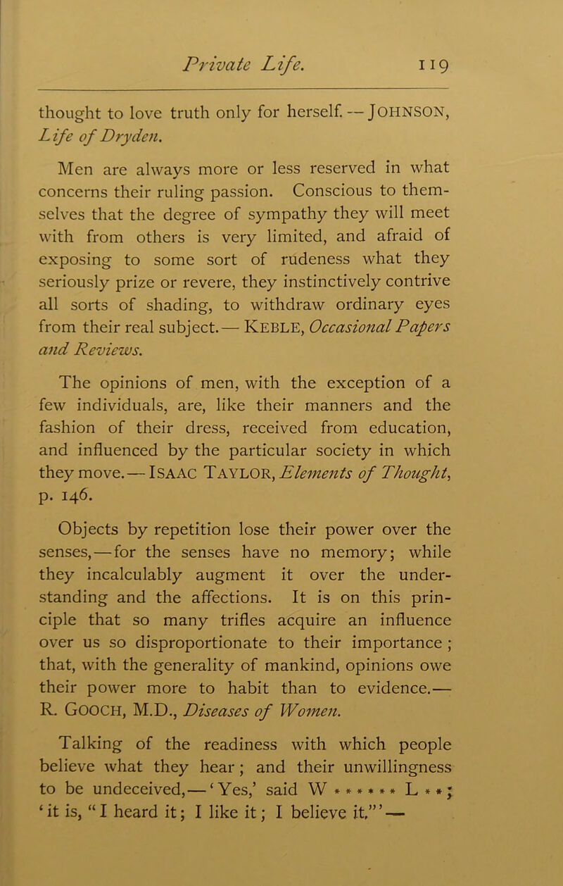 thought to love truth only for herself.—JOHNSON, Life of Dry den. Men are always more or less reserved in what concerns their ruling passion. Conscious to them- selves that the degree of sympathy they will meet with from others is very limited, and afraid of exposing to some sort of rudeness what they seriously prize or revere, they instinctively contrive all sorts of shading, to withdraw ordinary eyes from their real subject.— Keble, Occasional Papers and Reviews. The opinions of men, with the exception of a few individuals, are, like their manners and the fashion of their dress, received from education, and influenced by the particular society in which they move.— ISAAC Taylor, Elements of Thought, p. 146. Objects by repetition lose their power over the senses, — for the senses have no memory; while they incalculably augment it over the under- standing and the affections. It is on this prin- ciple that so many trifles acquire an influence over us so disproportionate to their importance ; that, with the generality of mankind, opinions owe their power more to habit than to evidence.— R. GOOCH, M.D., Diseases of Women. Talking of the readiness with which people believe what they hear ; and their unwillingness to be undeceived,— ‘Yes,’ said W ****** L**; ‘it is, “I heard it; I like it; I believe it’” —