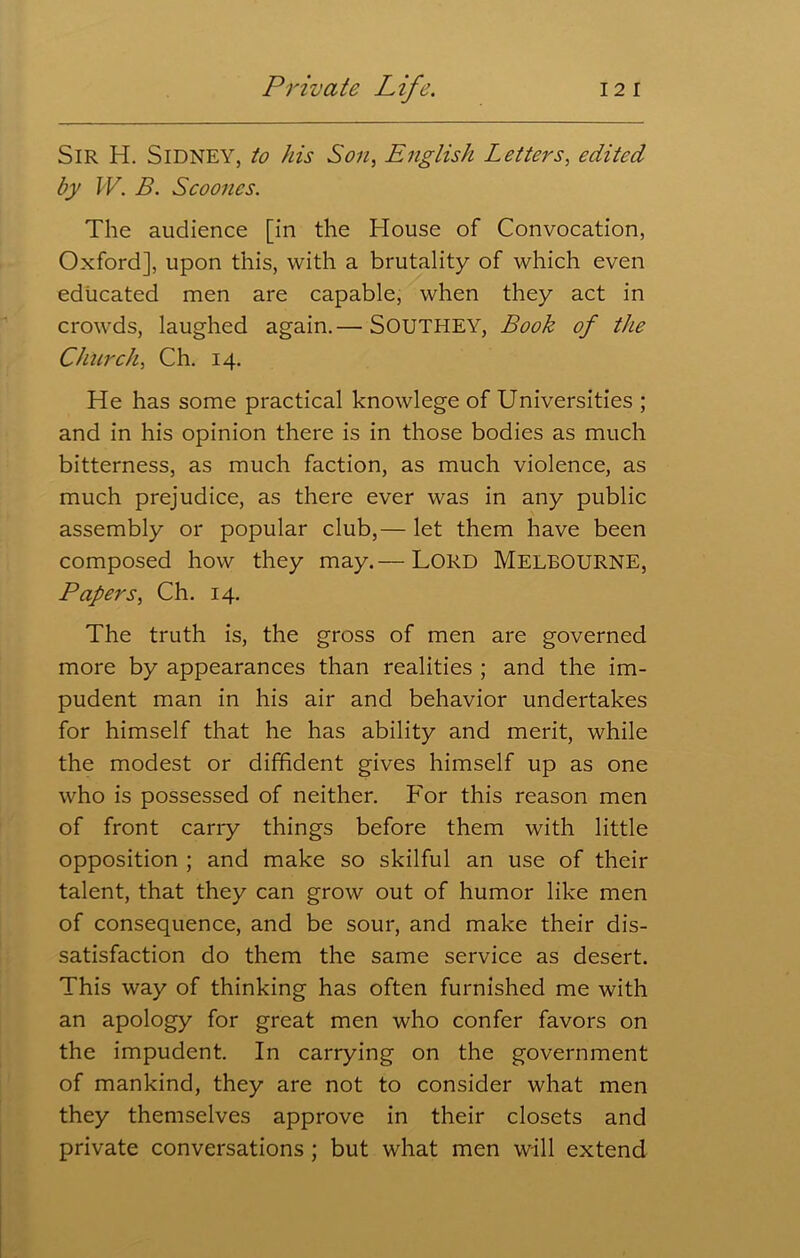 Sir H. SIDNEY, to his Son, English Letters, edited by W. B. Scoones. The audience [in the House of Convocation, Oxford], upon this, with a brutality of which even educated men are capable, when they act in crowds, laughed again.— SOUTHEY, Book of the Church, Ch. 14. He has some practical knowlege of Universities ; and in his opinion there is in those bodies as much bitterness, as much faction, as much violence, as much prejudice, as there ever was in any public assembly or popular club,— let them have been composed how they may.— LORD MELBOURNE, Papers, Ch. 14. The truth is, the gross of men are governed more by appearances than realities ; and the im- pudent man in his air and behavior undertakes for himself that he has ability and merit, while the modest or diffident gives himself up as one who is possessed of neither. For this reason men of front cany things before them with little opposition ; and make so skilful an use of their talent, that they can grow out of humor like men of consequence, and be sour, and make their dis- satisfaction do them the same service as desert. This way of thinking has often furnished me with an apology for great men who confer favors on the impudent. In carrying on the government of mankind, they are not to consider what men they themselves approve in their closets and private conversations ; but what men will extend