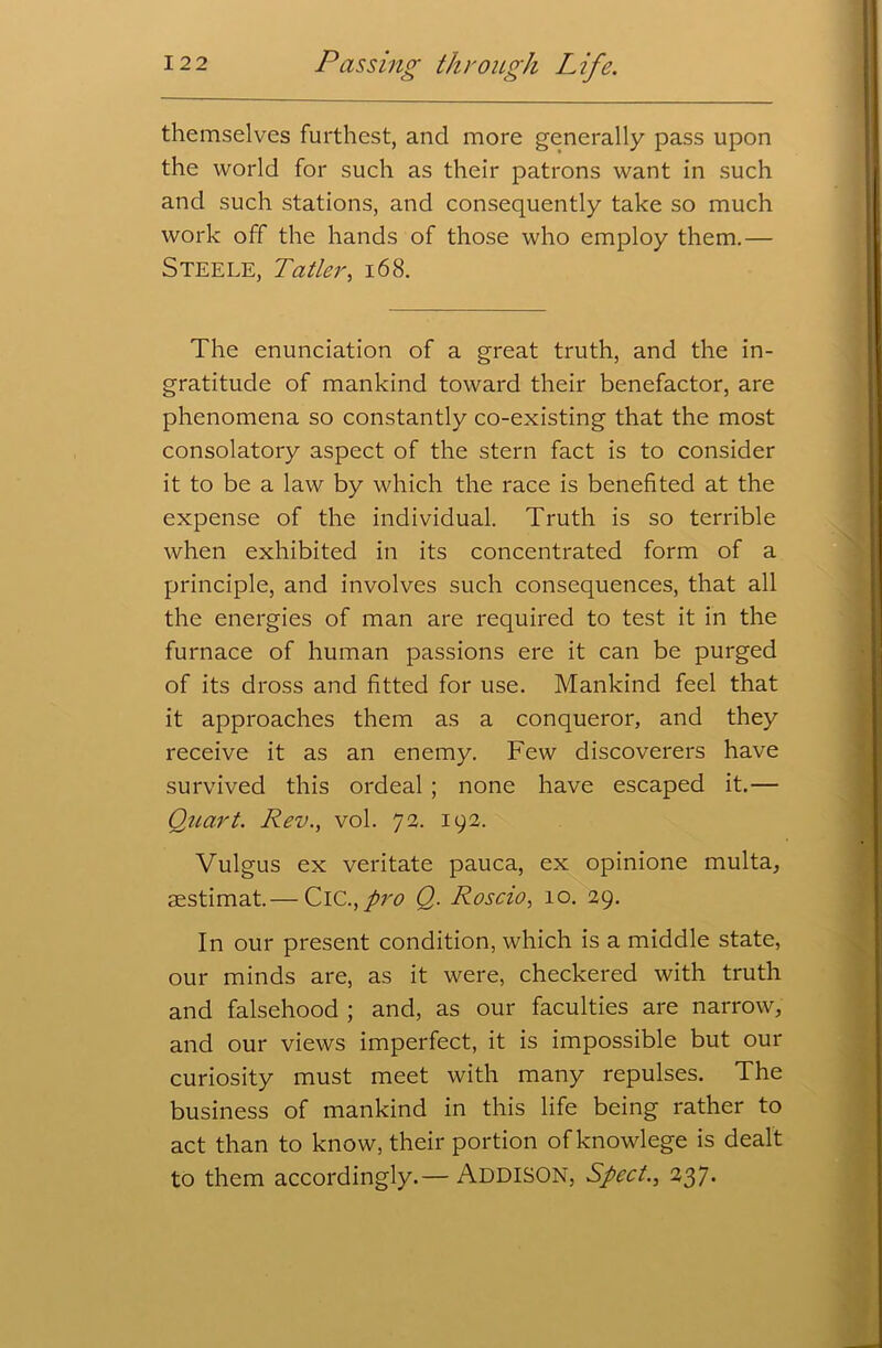 themselves furthest, and more generally pass upon the world for such as their patrons want in such and such stations, and consequently take so much work off the hands of those who employ them.— Steele, Tatler, 168. The enunciation of a great truth, and the in- gratitude of mankind toward their benefactor, are phenomena so constantly co-existing that the most consolatory aspect of the stern fact is to consider it to be a law by which the race is benefited at the expense of the individual. Truth is so terrible when exhibited in its concentrated form of a principle, and involves such consequences, that all the energies of man are required to test it in the furnace of human passions ere it can be purged of its dross and fitted for use. Mankind feel that it approaches them as a conqueror, and they receive it as an enemy. Few discoverers have survived this ordeal ; none have escaped it.— Quart. Rev., vol. 72. 192. Vulgus ex veritate pauca, ex opinione multa, aestimat.— ClC.,pro Q. Roscio, 10. 29. In our present condition, which is a middle state, our minds are, as it were, checkered with truth and falsehood ; and, as our faculties are narrow, and our views imperfect, it is impossible but our curiosity must meet with many repulses. The business of mankind in this life being rather to act than to know, their portion of knowlege is dealt to them accordingly.— Addison, Sped., 237.