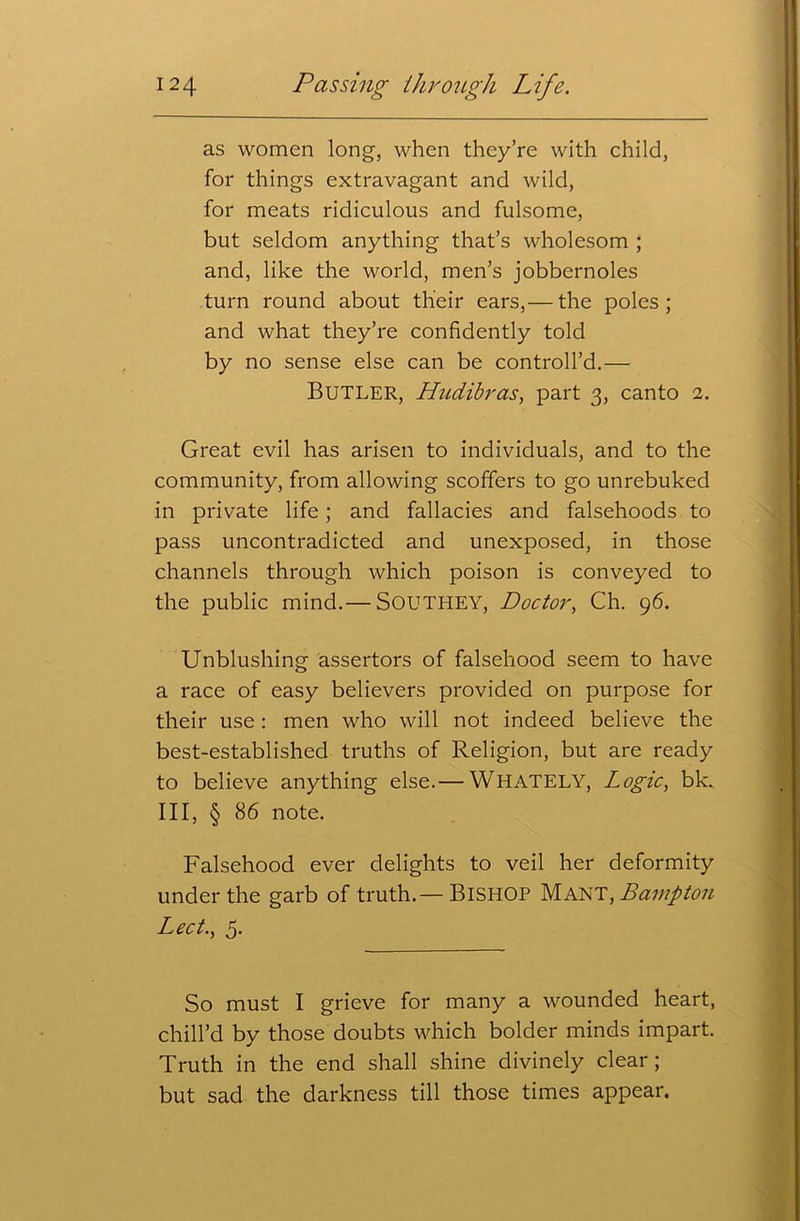 as women long, when they’re with child, for things extravagant and wild, for meats ridiculous and fulsome, but seldom anything that’s wholesom ; and, like the world, men’s jobbernoles turn round about their ears,— the poles ; and what they’re confidently told by no sense else can be controll’d.— Butler, Hudibras, part 3, canto 2. Great evil has arisen to individuals, and to the community, from allowing scoffers to go unrebuked in private life; and fallacies and falsehoods to pass uncontradicted and unexposed, in those channels through which poison is conveyed to the public mind.— SOUTHEY, Doctor, Ch. 96. Unblushing assertors of falsehood seem to have a race of easy believers provided on purpose for their use : men who will not indeed believe the best-established truths of Religion, but are ready to believe anything else.— WHATELY, Logic, bk. Ill, § 86 note. Falsehood ever delights to veil her deformity under the garb of truth.— BISHOP Mant, Bcimpton Led., 5. So must I grieve for many a wounded heart, chill’d by those doubts which bolder minds impart. Truth in the end shall shine divinely clear; but sad the darkness till those times appear.