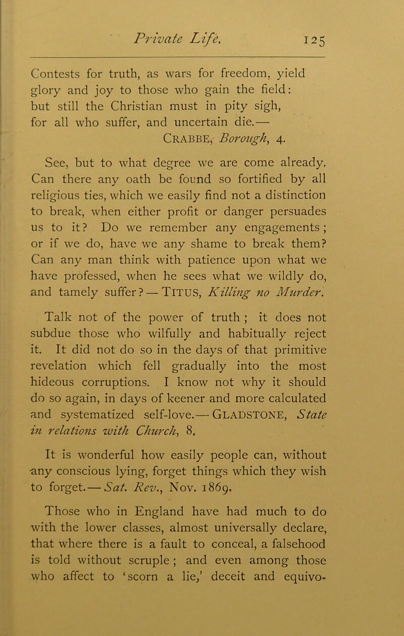 Contests for truth, as wars for freedom, yield glory and joy to those who gain the field: but still the Christian must in pity sigh, for all who suffer, and uncertain die.— Crabbe, Borough, 4. See, but to what degree we are come already. Can there any oath be found so fortified by all religious ties, which we easily find not a distinction to break, when either profit or danger persuades us to it ? Do we remember any engagements ; or if we do, have we any shame to break them? Can any man think with patience upon what we have professed, when he sees what we wildly do, and tamely suffer? — Titus, Killing no Murder. Talk not of the power of truth ; it does not subdue those who wilfully and habitually reject it. It did not do so in the days of that primitive revelation which fell gradually into the most hideous corruptions. I know not why it should do so again, in days of keener and more calculated and systematized self-love.— GLADSTONE, State in relations zvith Church, 8. It is wonderful how easily people can, without ■any conscious lying, forget things which they wish to forget.— Sat. Rev., Nov. 1869. Those who in England have had much to do with the lower classes, almost universally declare, that where there is a fault to conceal, a falsehood is told without scruple ; and even among those who affect to ‘scorn a lie/ deceit and equivo-