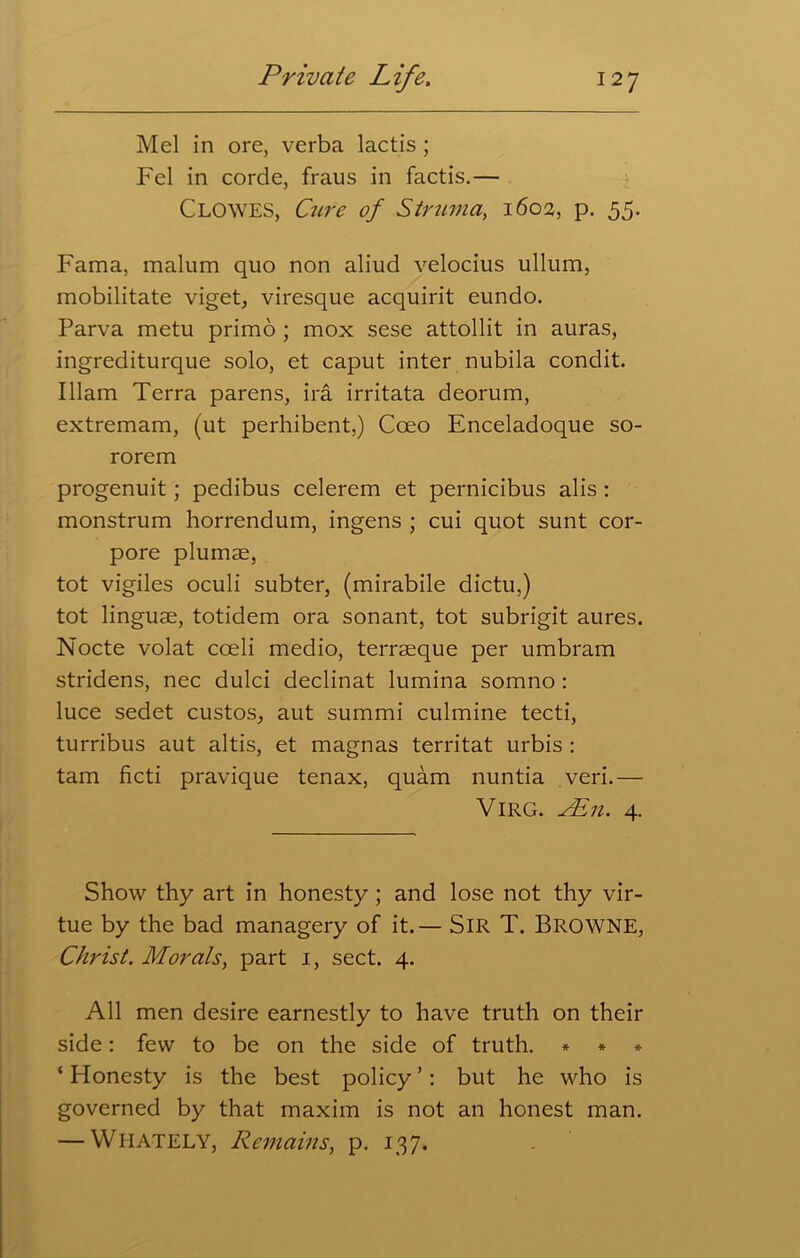 Mel in ore, verba lactis ; Fel in corde, fraus in factis.— Clowes, Cure of Struma, 1602, p. 55. Fama, malum quo non aliud velocius ullum, mobilitate viget, viresque acquirit eundo. Parva metu primo ; mox sese attollit in auras, ingrediturque solo, et caput inter nubila condit. Illam Terra parens, ira irritata deorum, extremam, (ut perhibent,) Cceo Enceladoque so- rorem progenuit ; pedibus celerem et pernicibus alis : monstrum horrendum, ingens ; cui quot sunt cor- pore plumae, tot vigiles oculi subter, (mirabile dictu,) tot linguae, totidem ora sonant, tot subrigit aures. Nocte volat coeli medio, terraeque per umbram stridens, nec dulci declinat lumina somno : luce sedet custos, aut summi culmine tecti, turribus aut altis, et magnas territat urbis : tarn ficti pravique tenax, quam nuntia veri.— VlRG. Ain. 4. Show thy art in honesty ; and lose not thy vir- tue by the bad managery of it.— SIR T. BROWNE, Christ. Morals, part 1, sect. 4. All men desire earnestly to have truth on their side: few to be on the side of truth. * * * ‘Honesty is the best policy’: but he who is governed by that maxim is not an honest man. — WHATELY, Remains, p. 137.