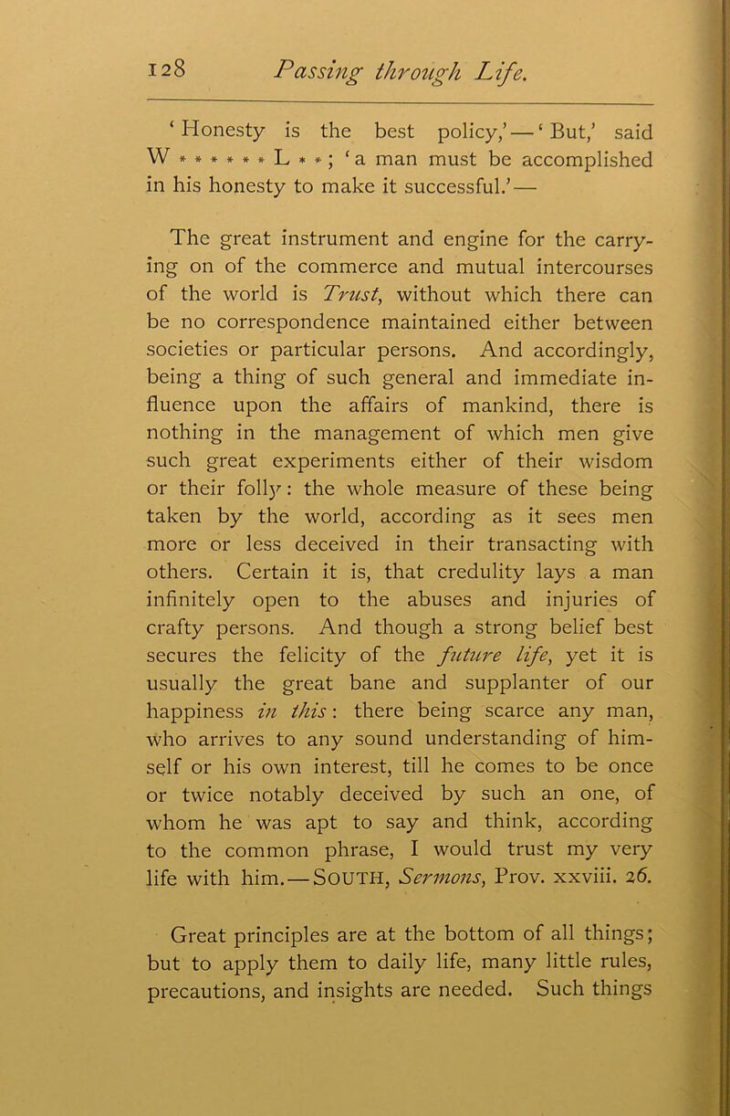 ‘Honesty is the best policy,’ — ‘But,’ said W****»*L**; ‘a man must be accomplished in his honesty to make it successful.’ — The great instrument and engine for the carry- ing on of the commerce and mutual intercourses of the world is Trust, without which there can be no correspondence maintained either between societies or particular persons. And accordingly, being a thing of such general and immediate in- fluence upon the affairs of mankind, there is nothing in the management of which men give such great experiments either of their wisdom or their folty: the whole measure of these being taken by the world, according as it sees men more or less deceived in their transacting with others. Certain it is, that credulity lays a man infinitely open to the abuses and injuries of crafty persons. And though a strong belief best secures the felicity of the future life, yet it is usually the great bane and supplanter of our happiness in this: there being scarce any man, who arrives to any sound understanding of him- self or his own interest, till he comes to be once or twice notably deceived by such an one, of whom he was apt to say and think, according to the common phrase, I would trust my very life with him. — SOUTH, Sermons, Prov. xxviii. 26. Great principles are at the bottom of all things; but to apply them to daily life, many little rules, precautions, and insights are needed. Such things