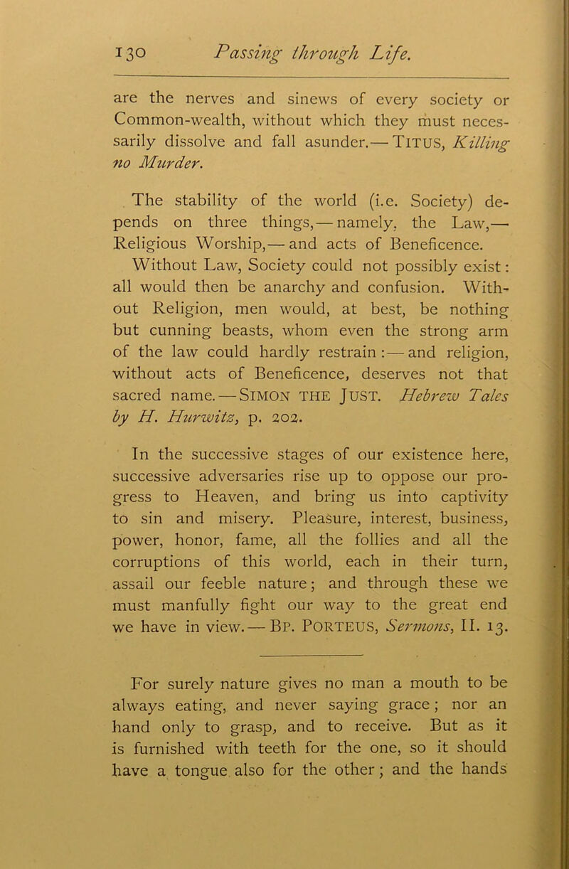 are the nerves and sinews of every society or Common-wealth, without which they must neces- sarily dissolve and fall asunder.— Titus, Killing no Murder. The stability of the world (i.e. Society) de- pends on three things,— namely, the Law,— Religious Worship,— and acts of Beneficence. Without Law, Society could not possibly exist: all would then be anarchy and confusion. With- out Religion, men would, at best, be nothing but cunning beasts, whom even the strong arm of the law could hardly restrain:—and religion, without acts of Beneficence, deserves not that sacred name. — SIMON THE JUST. Hebrew Tales by H. Hurwitz, p. 202. In the successive stages of our existence here, successive adversaries rise up to oppose our pro- gress to Heaven, and bring us into captivity to sin and misery. Pleasure, interest, business, power, honor, fame, all the follies and all the corruptions of this world, each in their turn, assail our feeble nature; and through these we must manfully fight our way to the great end we have in view.— Bp. PORTEUS, Sermons, II. 13. For surely nature gives no man a mouth to be always eating, and never saying grace; nor an hand only to grasp, and to receive. But as it is furnished with teeth for the one, so it should have a tongue also for the other ; and the hands
