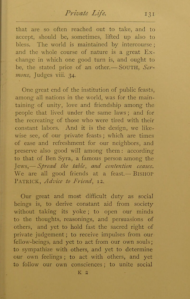 that are so often reached out to take, and to accept, should be, sometimes, lifted up also to bless. The world is maintained by intercourse ; and the whole course of nature is a great Ex- change in which one good turn is, and ought to be, the stated price of an other.— SOUTH, Scr- mons, Judges viii. 34. One great end of the institution of public feasts, among all nations in the world, was for the main- taining of unity, love and friendship among the people that lived under the same laws ; and for the recreating of those who were tired with their constant labors. And it is the design, we like- wise see, of our private feasts ; which are times of ease and refreshment for our neighbors, and preserve also good will among them : according to that of Ben Syra, a famous person among the Jews,— Spread the table, and contention ceases. We are all good friends at a feast.— BISHOP PATRICK, Advice to Friend, 12. Our great and most difficult duty as social beings is, to derive constant aid from society without taking its yoke ; to open our minds to the thoughts, reasonings, and persuasions of others, and yet to hold fast the sacred right of private judgement; to receive impulses from our fellow-beings, and yet to act from our own souls; to sympathize with others, and yet to determine our own feelings ; to act with others, and yet to follow our own consciences; to unite social K 2