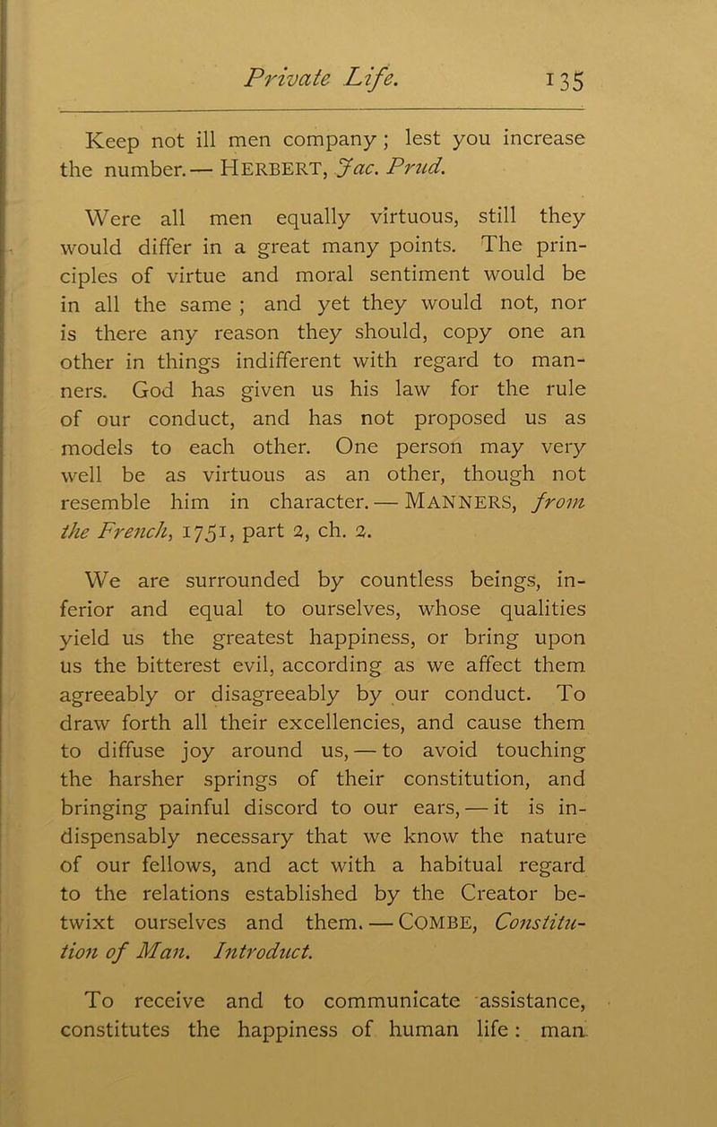 Keep not ill men company ; lest you increase the number.— HERBERT, jfac. Prud. Were all men equally virtuous, still they would differ in a great many points. The prin- ciples of virtue and moral sentiment would be in all the same ; and yet they would not, nor is there any reason they should, copy one an other in things indifferent with regard to man- ners. God has given us his law for the rule of our conduct, and has not proposed us as models to each other. One person may very well be as virtuous as an other, though not resemble him in character. — MANNERS, from the French, 1751, part 2, ch. 2. We are surrounded by countless beings, in- ferior and equal to ourselves, whose qualities yield us the greatest happiness, or bring upon us the bitterest evil, according as we affect them agreeably or disagreeably by our conduct. To draw forth all their excellencies, and cause them to diffuse joy around us, — to avoid touching the harsher springs of their constitution, and bringing painful discord to our ears, — it is in- dispensably necessary that we know the nature of our fellows, and act with a habitual regard to the relations established by the Creator be- twixt ourselves and them. — COMBE, Constitu- tion of Man. Introduct. To receive and to communicate assistance, constitutes the happiness of human life: man.