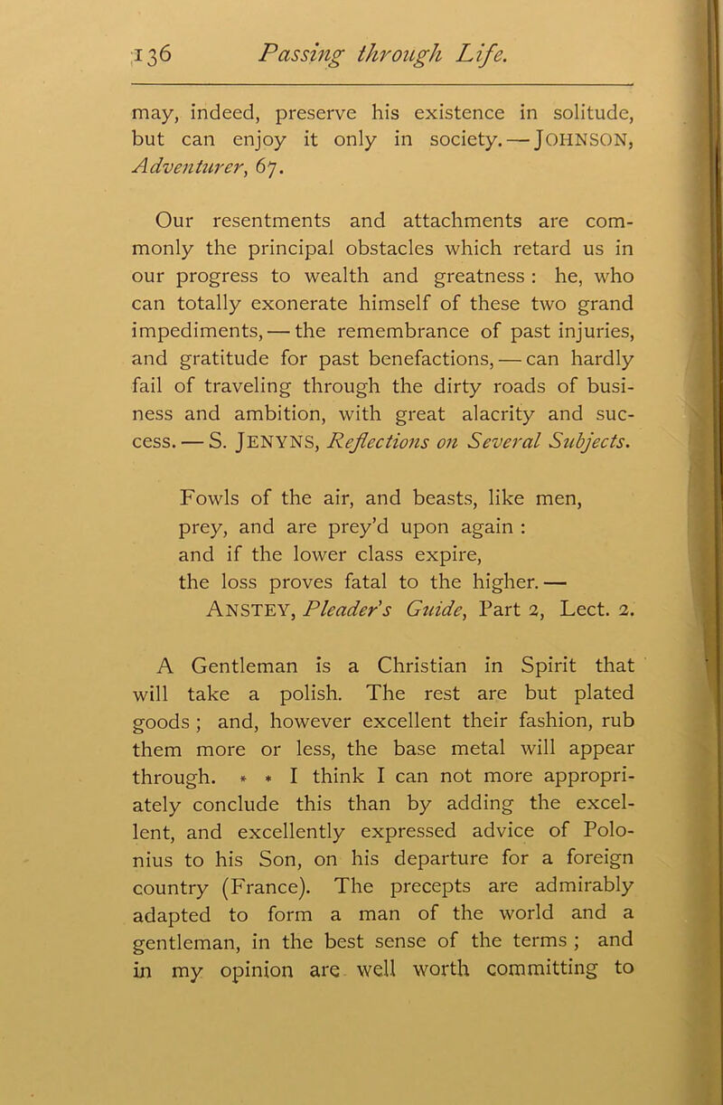 may, indeed, preserve his existence in solitude, but can enjoy it only in society.— JOHNSON, Adventurer, 67. Our resentments and attachments are com- monly the principal obstacles which retard us in our progress to wealth and greatness : he, who can totally exonerate himself of these two grand impediments, — the remembrance of past injuries, and gratitude for past benefactions, — can hardly fail of traveling through the dirty roads of busi- ness and ambition, with great alacrity and suc- cess.— S. Jenyns, Reflections on Several Subjects. Fowls of the air, and beasts, like men, prey, and are prey’d upon again : and if the lower class expire, the loss proves fatal to the higher. — Anstey, Pleader s Guide, Part 2, Lect. 2. A Gentleman is a Christian in Spirit that will take a polish. The rest are but plated goods ; and, however excellent their fashion, rub them more or less, the base metal will appear through. * * I think I can not more appropri- ately conclude this than by adding the excel- lent, and excellently expressed advice of Polo- nius to his Son, on his departure for a foreign country (France). The precepts are admirably adapted to form a man of the world and a gentleman, in the best sense of the terms ; and in my opinion are well worth committing to