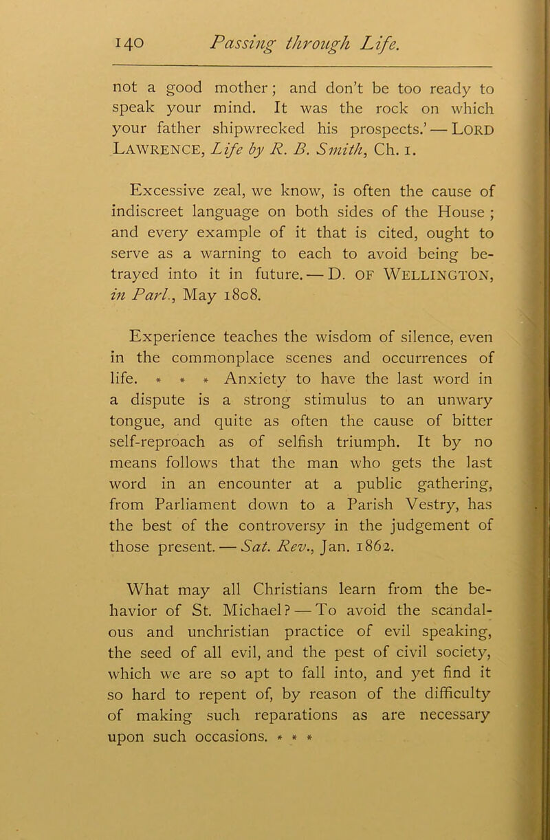 not a good mother; and don’t be too ready to speak your mind. It was the rock on which your father shipwrecked his prospects.’ — Lord Lawrence, Life by R. B. Smith, Ch. i. Excessive zeal, we know, is often the cause of indiscreet language on both sides of the House ; and every example of it that is cited, ought to serve as a warning to each to avoid being be- trayed into it in future. — D. OF WELLINGTON, in Pari., May 1808. Experience teaches the wisdom of silence, even in the commonplace scenes and occurrences of life. * * * Anxiety to have the last word in a dispute is a strong stimulus to an unwary tongue, and quite as often the cause of bitter self-reproach as of selfish triumph. It by no means follows that the man who gets the last word in an encounter at a public gathering, from Parliament down to a Parish Vestry, has the best of the controversy in the judgement of those present. — Sat. Rev., Jan. 1862. What may all Christians learn from the be- havior of St. Michael? — To avoid the scandal- ous and unchristian practice of evil speaking, the seed of all evil, and the pest of civil society, which we are so apt to fall into, and yet find it so hard to repent of, by reason of the difficulty of making such reparations as are necessary upon such occasions. * * *