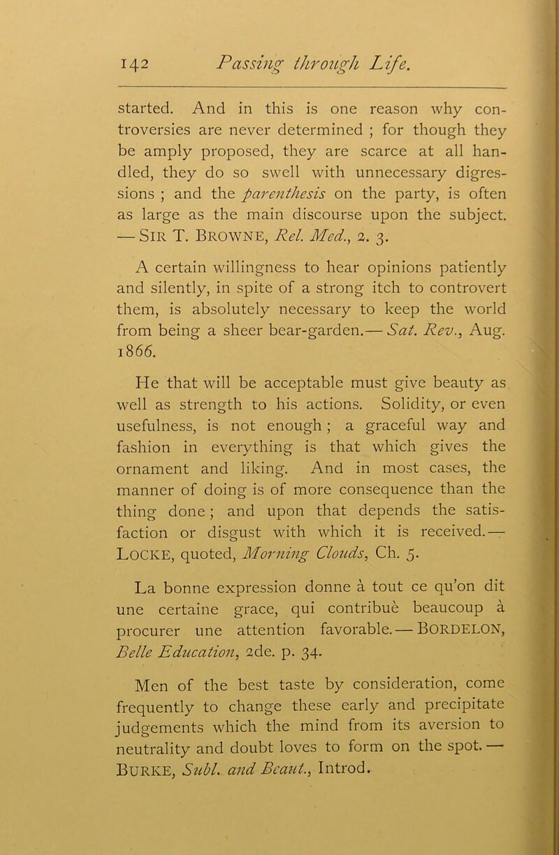 started. And in this is one reason why con- troversies are never determined ; for though they be amply proposed, they are scarce at all han- dled, they do so swell with unnecessary digres- sions ; and the parenthesis on the party, is often as large as the main discourse upon the subject. — Sir T. Browne, Ret. Med., 2. 3. A certain willingness to hear opinions patiently and silently, in spite of a strong itch to controvert them, is absolutely necessary to keep the world from being a sheer bear-garden.— Sat. Rev., Aug. 1866. He that will be acceptable must give beauty as well as strength to his actions. Solidity, or even usefulness, is not enough; a graceful way and fashion in everything is that which gives the ornament and liking. And in most cases, the manner of doing is of more consequence than the thing done; and upon that depends the satis- faction or disgust with which it is received.— LOCKE, quoted, Morning Clouds, Ch. 5. La bonne expression donne a tout ce qu’on dit une certaine grace, qui contribue beaucoup a procurer une attention favorable.— BORDELON, Belle Education, 2de. p. 34. Men of the best taste by consideration, come frequently to change these early and precipitate judgements which the mind from its aversion to neutrality and doubt loves to form on the spot. Burke, Stibl. and Beaut., Introd.