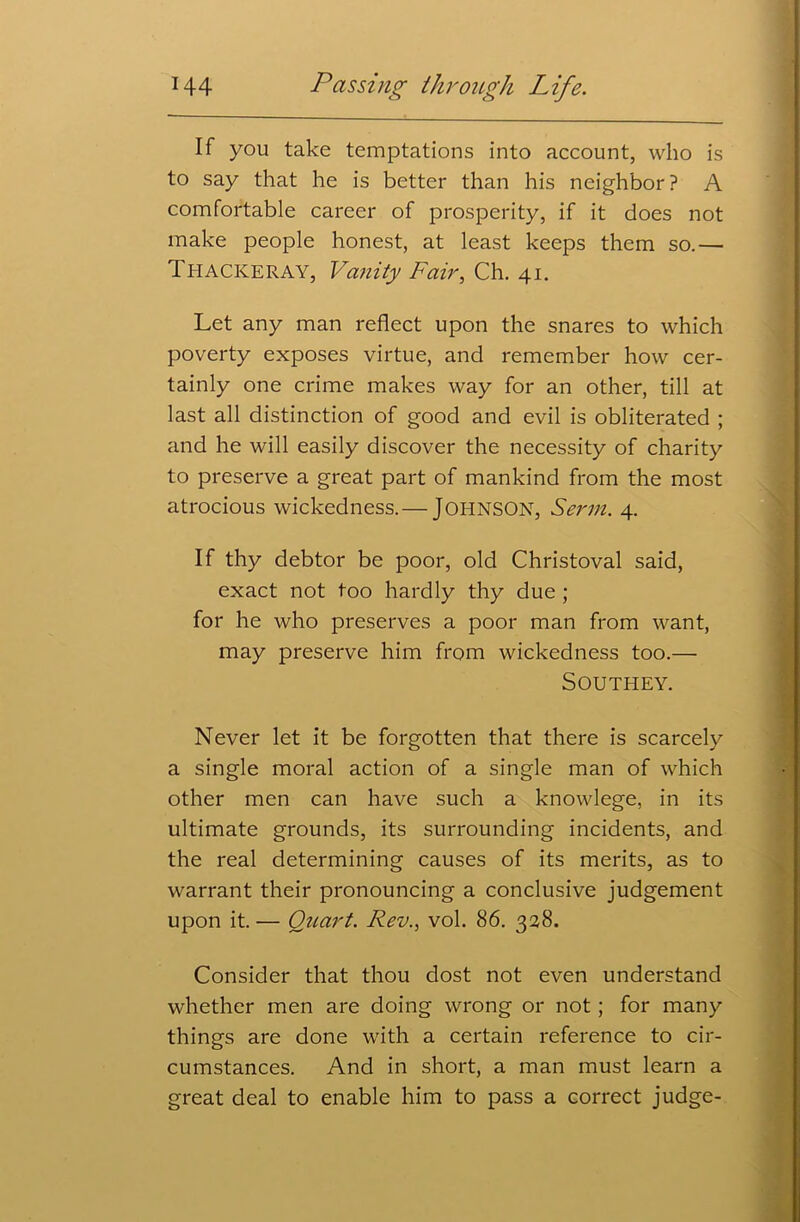 If you take temptations into account, who is to say that he is better than his neighbor ? A comfortable career of prosperity, if it does not make people honest, at least keeps them so.— Thackeray, Vanity Fair, Ch. 41. Let any man reflect upon the snares to which poverty exposes virtue, and remember how cer- tainly one crime makes way for an other, till at last all distinction of good and evil is obliterated ; and he will easily discover the necessity of charity to preserve a great part of mankind from the most atrocious wickedness.— JOHNSON, Serm. 4. If thy debtor be poor, old Christoval said, exact not too hardly thy due ; for he who preserves a poor man from want, may preserve him from wickedness too.— Southey. Never let it be forgotten that there is scarcely a single moral action of a single man of which other men can have such a knowlege, in its ultimate grounds, its surrounding incidents, and the real determining causes of its merits, as to warrant their pronouncing a conclusive judgement upon it. — Quart. Rev., vol. 86. 328. Consider that thou dost not even understand whether men are doing wrong or not; for many things are done with a certain reference to cir- cumstances. And in short, a man must learn a great deal to enable him to pass a correct judge-