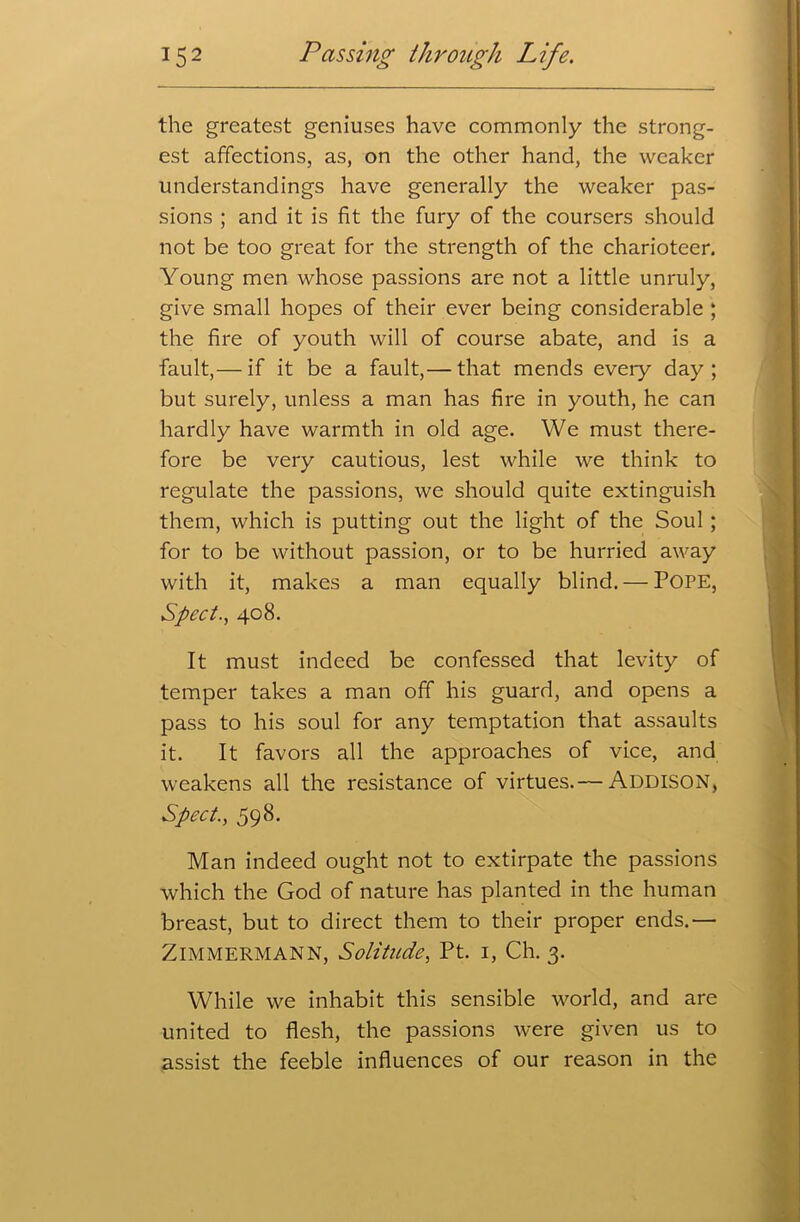 the greatest geniuses have commonly the strong- est affections, as, on the other hand, the weaker understandings have generally the weaker pas- sions ; and it is fit the fury of the coursers should not be too great for the strength of the charioteer. Young men whose passions are not a little unruly, give small hopes of their ever being considerable ; the fire of youth will of course abate, and is a fault,— if it be a fault,— that mends every day; but surely, unless a man has fire in youth, he can hardly have warmth in old age. We must there- fore be very cautious, lest while we think to regulate the passions, we should quite extinguish them, which is putting out the light of the Soul; for to be without passion, or to be hurried away with it, makes a man equally blind. — POPE, Sped., 408. It must indeed be confessed that levity of temper takes a man off his guard, and opens a pass to his soul for any temptation that assaults it. It favors all the approaches of vice, and weakens all the resistance of virtues.— Addison, Sped., 598. Man indeed ought not to extirpate the passions which the God of nature has planted in the human breast, but to direct them to their proper ends.— ZlMMERMANN, Solitude, Pt. 1, Ch. 3. While we inhabit this sensible world, and are united to flesh, the passions were given us to assist the feeble influences of our reason in the