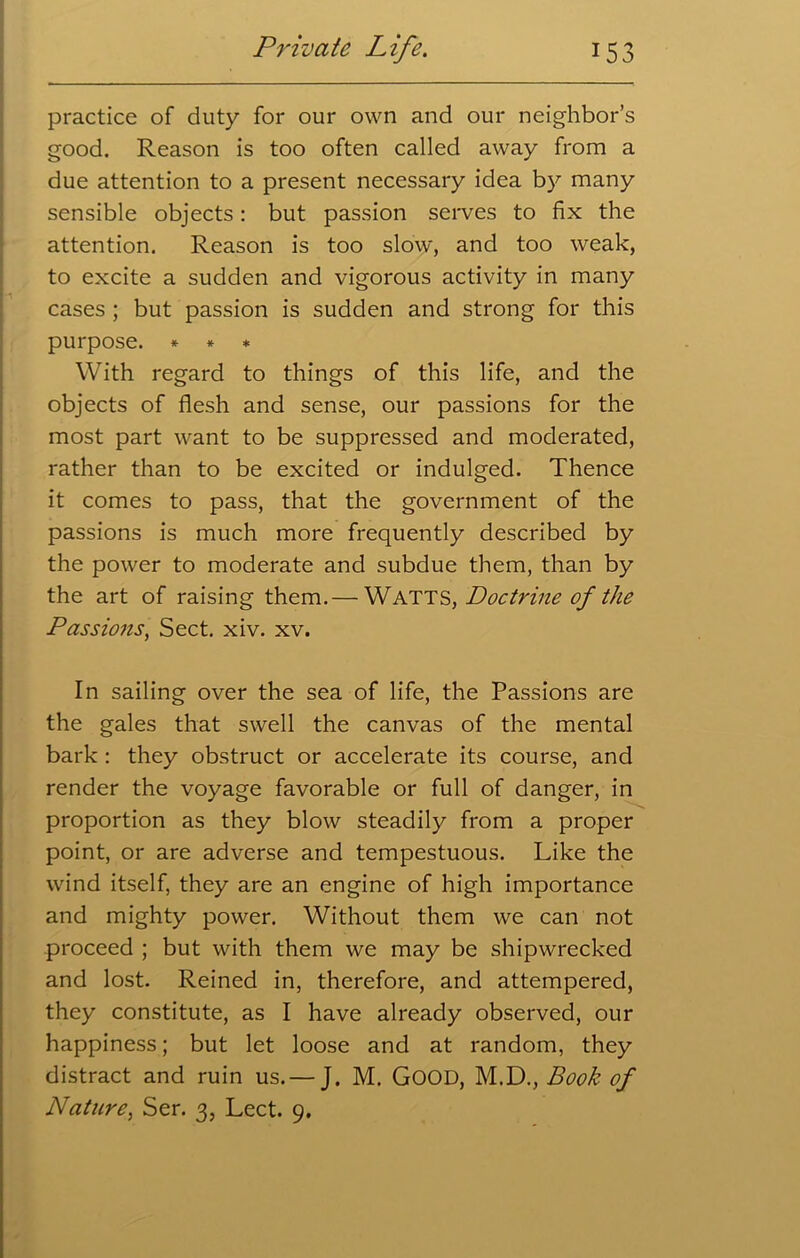 practice of duty for our own and our neighbor’s good. Reason is too often called away from a due attention to a present necessary idea by many sensible objects: but passion serves to fix the attention. Reason is too slow, and too weak, to excite a sudden and vigorous activity in many cases ; but passion is sudden and strong for this purpose. * * * With regard to things of this life, and the objects of flesh and sense, our passions for the most part want to be suppressed and moderated, rather than to be excited or indulged. Thence it comes to pass, that the government of the passions is much more frequently described by the power to moderate and subdue them, than by the art of raising them.— Watts, Doctrine of the Passions, Sect. xiv. xv. In sailing over the sea of life, the Passions are the gales that swell the canvas of the mental bark : they obstruct or accelerate its course, and render the voyage favorable or full of danger, in proportion as they blow steadily from a proper point, or are adverse and tempestuous. Like the wind itself, they are an engine of high importance and mighty power. Without them we can not proceed ; but with them we may be shipwrecked and lost. Reined in, therefore, and attempered, they constitute, as I have already observed, our happiness; but let loose and at random, they distract and ruin us. — J. M. GOOD, M.D., Book of Nature, Ser. 3, Lect. 9.