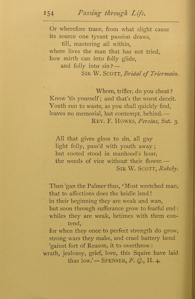 Or wherefore trace, from what slight cause its source one tyrant passion draws, till, mastering all within, where lives the man that has not tried, how mirth can into folly glide, and folly into sin? — SIR W. SCOTT, Bridal of Trier main. Whom, trifler, do you cheat ? Know ’tis yourself; and that’s the worst deceit. Youth run to waste, as you shall quickly find, leaves no memorial, but contempt, behind.— Rev. F. Howes, Per sins, Sat. 3. All that gives gloss to sin, all gay light folly, pass’d with youth away ; but rooted stood in manhood’s hour, the weeds of vice without their flower.— Sir W. Scott, Rokeby, Then ’gan the Palmer thus, ‘Most wretched man, that to affections does the bridle lend ! in their beginning they are weak and wan, but soon through sufferance grow to fearful end : whiles they are weak, betimes with them con- tend, for when they once to perfect strength do grow, strong wars they make, and cruel battery bend ’gainst fort of Reason, it to overthrow : wrath, jealousy, grief, love, this Squire have laid thus low.’ —Spenser, F. Q., II. 4.