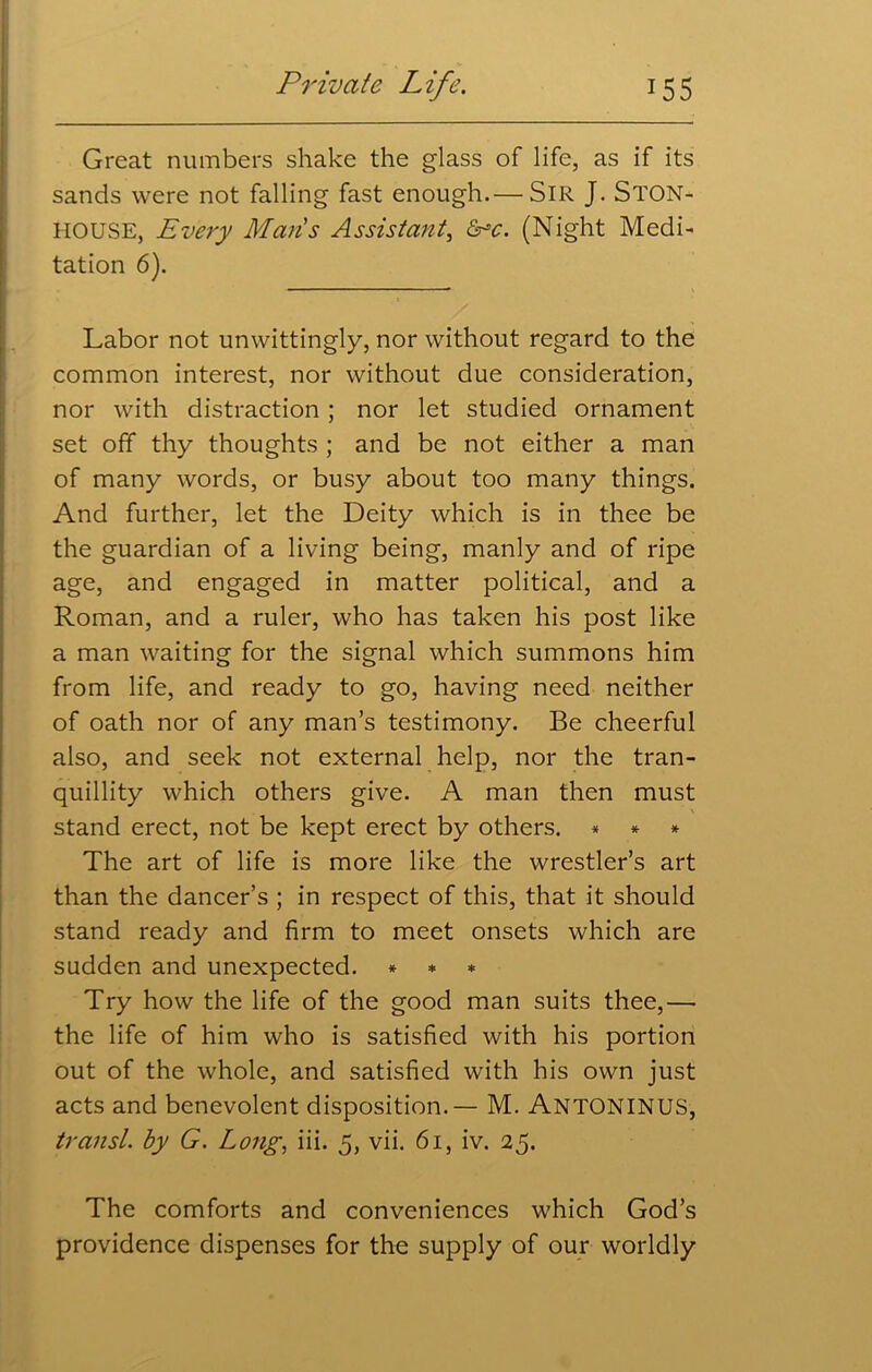 Great numbers shake the glass of life, as if its sands were not falling fast enough.— SIR J. STON- HOUSE, Every Maris Assistant, &c. (Night Medi- tation 6). Labor not unwittingly, nor without regard to the common interest, nor without due consideration, nor with distraction; nor let studied ornament set off thy thoughts ; and be not either a man of many words, or busy about too many things. And further, let the Deity which is in thee be the guardian of a living being, manly and of ripe age, and engaged in matter political, and a Roman, and a ruler, who has taken his post like a man waiting for the signal which summons him from life, and ready to go, having need neither of oath nor of any man’s testimony. Be cheerful also, and seek not external help, nor the tran- quillity which others give. A man then must \ stand erect, not be kept erect by others. * * * The art of life is more like the wrestler’s art than the dancer’s ; in respect of this, that it should stand ready and firm to meet onsets which are sudden and unexpected. * * * Try how the life of the good man suits thee,— the life of him who is satisfied with his portion out of the whole, and satisfied with his own just acts and benevolent disposition. — M. ANTONINUS, transl. by G. Long, iii. 5, vii. 61, iv. 25. The comforts and conveniences which God’s providence dispenses for the supply of our worldly