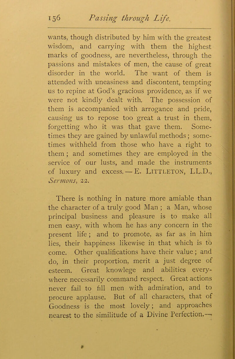 wants, though distributed by him with the greatest wisdom, and carrying with them the highest marks of goodness, are nevertheless, through the passions and mistakes of men, the cause of great disorder in the world. The want of them is attended with uneasiness and discontent, tempting us to repine at God’s gracious providence, as if we were not kindly dealt with. The possession of them is accompanied with arrogance and pride, causing us to repose too great a trust in them, forgetting who it was that gave them. Some- times they are gained by unlawful methods ; some- times withheld from those who have a right to them ; and sometimes they are employed in the service of our lusts, and made the instruments of luxury and excess. — E. Littleton, LL.D., Sermons, 22. There is nothing in nature more amiable than the character of a truly good Man ; a Man, whose principal business and pleasure is to make all men easy, with whom he has any concern in the present life ; and to promote, as far as in him lies, their happiness likewise in that which is to come. Other qualifications have their value; and do, in their proportion, merit a just degree of esteem. Great knowlege and abilities every- where necessarily command respect. Great actions never fail to fill men with admiration, and to procure applause. But of all characters, that of Goodness is the most lovely; and approaches nearest to the similitude of a Divine Perfection.—