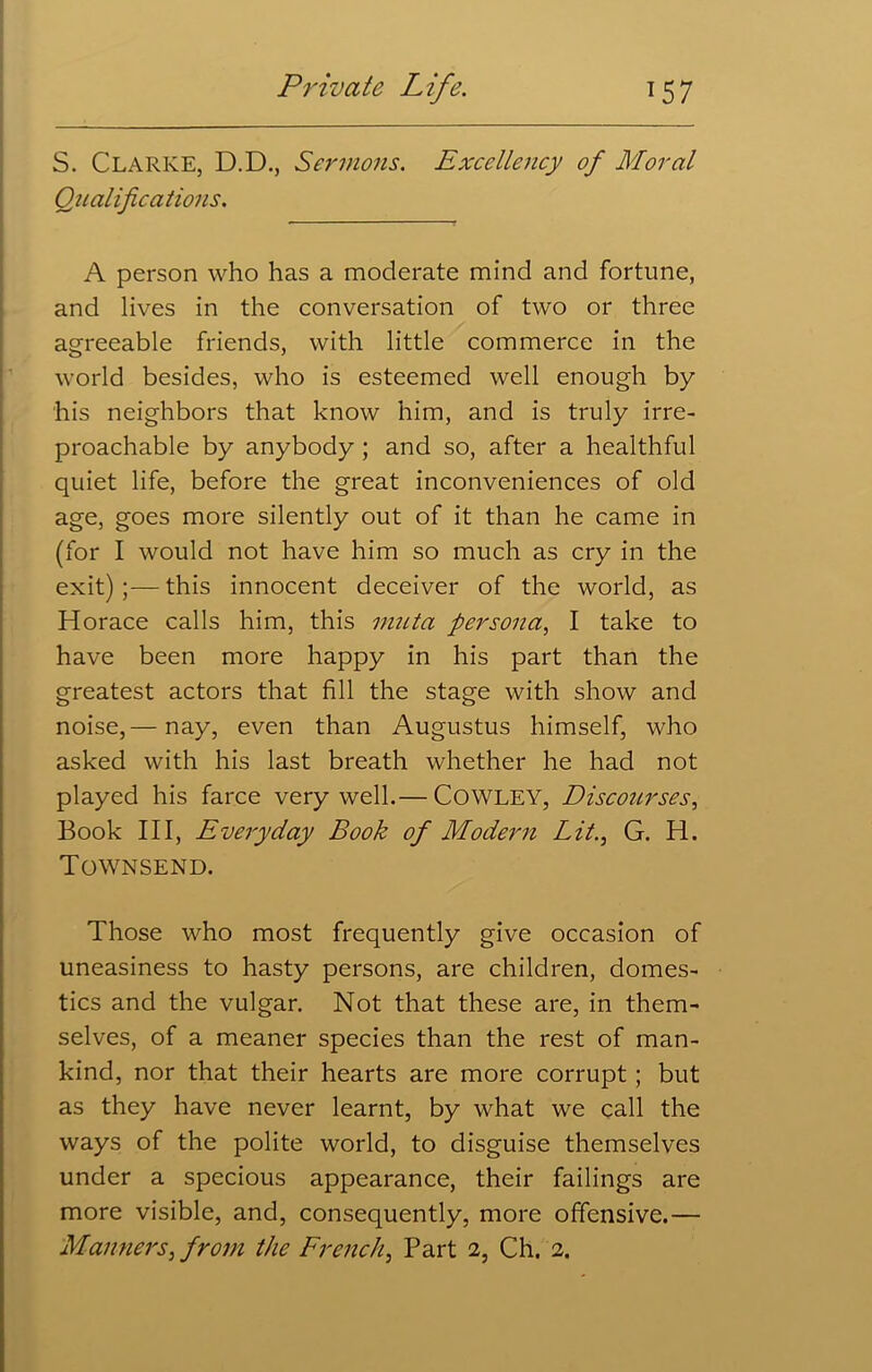 S. Clarke, D.D., Sermons. Excellency of Moral Qualifications. A person who has a moderate mind and fortune, and lives in the conversation of two or three agreeable friends, with little commerce in the world besides, who is esteemed well enough by his neighbors that know him, and is truly irre- proachable by anybody ; and so, after a healthful quiet life, before the great inconveniences of old age, goes more silently out of it than he came in (for I would not have him so much as cry in the exit);—this innocent deceiver of the world, as Horace calls him, this muta persona, I take to have been more happy in his part than the greatest actors that fill the stage with show and noise,— nay, even than Augustus himself, who asked with his last breath whether he had not played his farce very well.— COWLEY, Discourses, Book III, Everyday Book of Modern LitG. H. Townsend. Those who most frequently give occasion of uneasiness to hasty persons, are children, domes- tics and the vulgar. Not that these are, in them- selves, of a meaner species than the rest of man- kind, nor that their hearts are more corrupt; but as they have never learnt, by what we call the ways of the polite world, to disguise themselves under a specious appearance, their failings are more visible, and, consequently, more offensive.— Manners, from the French, Part 2, Ch. 2.