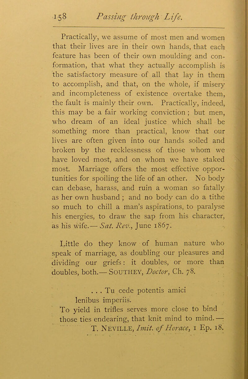 Practically, we assume of most men and women that their lives are in their own hands, that each feature has been of their own moulding and con- formation, that what they actually accomplish is the satisfactory measure of all that lay in them to accomplish, and that, on the whole, if misery and incompleteness of existence overtake them, the fault is mainly their own. Practically, indeed, this may be a fair working conviction ; but men, who dream of an ideal justice which shall be something more than practical, know that our lives are often given into our hands soiled and broken by the recklessness of those whom we have loved most, and on whom we have staked most. Marriage offers the most effective oppor- tunities for spoiling the life of an other. No body can debase, harass, and ruin a woman so fatally as her own husband ; and no body can do a tithe so much to chill a man’s aspirations, to paralyse his energies, to draw the sap from his character, as his wife.— Sat. Rev., June 1867. Little do they know of human nature who speak of marriage, as doubling our pleasures and dividing our griefs: it doubles, or more than doubles, both.— Southey, Doctor, Ch. 78. . . . Tu cede potentis amici lenibus imperiis. To yield in trifles serves more close to bind those ties endearing, that knit mind to mind. — T. Neville, Imit. of Horace, 1 Ep. 18.