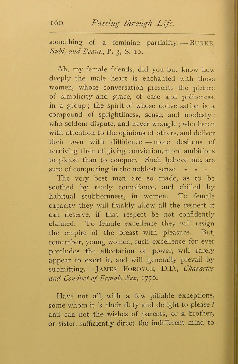 something of a feminine partiality. — BURKE, Subl. mid Beauty P. 3, S. 10. Ah, my female friends, did you but know how deeply the male heart is enchanted with those women, whose conversation presents the picture of simplicity and grace, of ease and politeness, in a group ; the spirit of whose conversation is a compound of sprightliness, sense, and modesty; who seldom dispute, and never wrangle; who listen with attention to the opinions of others, and deliver their own with diffidence,— more desirous of receiving than of giving conviction, more ambitious to please than to conquer. Such, believe me, are sure of conquering in the noblest sense. * * * The very best men are so made, as to be soothed by ready compliance, and chilled by habitual stubbornness, in women. To female capacity they will frankly allow all the respect it can deserve, if that respect be not confidently claimed. To female excellence they will resign the empire of the breast with pleasure. But, remember, young women, such excellence for ever precludes the affectation of power, will rarely appear to exert it, and will generally prevail by submitting. — JAMES FORDYCE, D.D., Character and Conduct of Female Sex, 1776. Have not all, with a few pitiable exceptions, some whom it is their duty and delight to please ? and can not the wishes of parents, or a brother, or sister, sufficiently direct the indifferent mind to