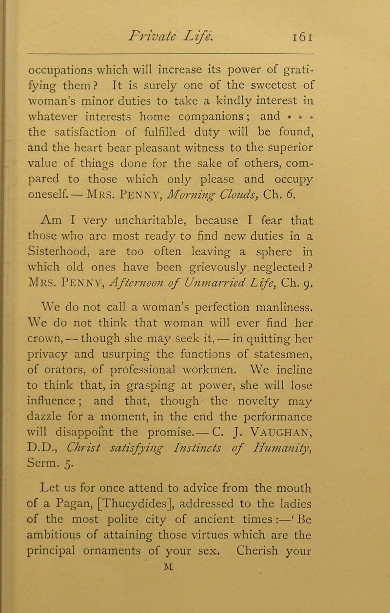 occupations which will increase its power of grati- fying them? It is surely one of the sweetest of woman’s minor duties to take a kindly interest in whatever interests home companions; and * * * the satisfaction of fulfilled duty will be found, and the heart bear pleasant witness to the superior value of things done for the sake of others, com- pared to those which only please and occupy oneself.— Mrs. Penny, Morning Clouds, Ch. 6. Am I very uncharitable, because I fear that those who are most ready to find new duties in a Sisterhood, are too often leaving a sphere in which old ones have been grievously neglected ? Mrs. Penny, Afternoon of Unmarried Life, Ch. 9. We do not call a woman’s perfection manliness. We do not think that woman wall ever find her crown, — though she may seek it, — in quitting her privacy and usurping the functions of statesmen, of orators, of professional workmen. We incline to think that, in grasping at power, she will lose influence; and that, though the novelty may dazzle for a moment, in the end the performance will disappoint the promise.— C. J. VAUGHAN, D.D., Christ satisfying Instincts of Humanity, Serm. 5. Let us for once attend to advice from the mouth of a Pagan, [Thucydides], addressed to the ladies of the most polite city of ancient times :—‘ Be ambitious of attaining those virtues which are the principal ornaments of your sex. Cherish your M