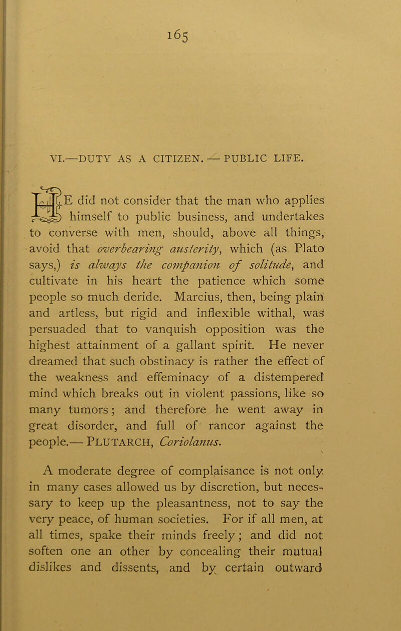 T ,jT[, E did not consider that the man who applies himself to public business, and undertakes to converse with men, should, above all things, avoid that overbearing austerity, which (as Plato says,) is always the companion of solitude, and cultivate in his heart the patience which some people so much deride. Marcius, then, being plain and artless, but rigid and inflexible withal, was: persuaded that to vanquish opposition was the highest attainment of a gallant spirit. He never dreamed that such obstinacy is rather the effect of the weakness and effeminacy of a distempered mind which breaks out in violent passions, like so many tumors; and therefore he went away in great disorder, and full of rancor against the people.— Plutarch, Coriolanus. \ A moderate degree of complaisance is not only in many cases allowed us by discretion, but neces- sary to keep up the pleasantness, not to say the very peace, of human societies. For if all men, at all times, spake their minds freely; and did not soften one an other by concealing their mutual dislikes and dissents, and by certain outward