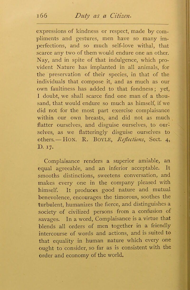 expressions of kindness or respect, made by com- pliments and gestures, men have so many im- perfections, and so much self-love withal, that scarce any two of them would endure one an other. Nay, and in spite of that indulgence, which pro- vident Nature has implanted in all animals, for the preservation of their species, in that of the individuals that compose it, and as much as our own faultiness has added to that fondness; yet, I doubt, we shall scarce find one man of a thou- sand, that would endure so much as himself, if we did not for the most part exercise complaisance within our own breasts, and did not as much flatter ourselves, and disguise ourselves, to our- selves, as we flatteringly disguise ourselves to others.— Hon. R. Boyle, Reflections, Sect. 4, D. 17. Complaisance renders a superior amiable, an equal agreeable, and an inferior acceptable. It smooths distinctions, sweetens conversation, and makes every one in the company pleased with himself. It produces good nature and mutual benevolence, encourages the timorous, soothes the turbulent, humanizes the fierce, and distinguishes a society of civilized persons from a confusion of savages. In a word, Complaisance is a virtue that blends all orders of men together in a friendly intercourse of words and actions, and is suited to that equality in human nature which every one ought to consider, so far as is consistent with the order and economy of the world.