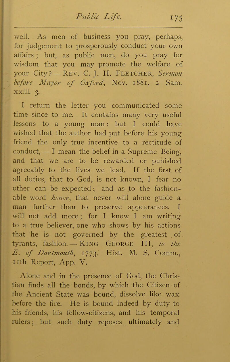 well. As men of business you pray, perhaps, for judgement to prosperously conduct your own affairs ; but, as public men, do you pray for wisdom that you may promote the welfare of your City? — Rev. C. J. H. FLETCHER, Sermon before Mayor of Oxford, Nov. 1881, 2 Sam. xxiii. 3. I return the letter you communicated some time since to me. It contains many very useful lessons to a young man : but I could have wished that the author had put before his young friend the only true incentive to a rectitude of conduct,— I mean the belief in a Supreme Being, and that we are to be rewarded or punished agreeably to the lives we lead. If the first of all duties, that to God, is not known, I fear no other can be expected ; and as to the fashion- able word honor, that never will alone guide a man further than to preserve appearances. I will not add more; for I know I am writing to a true believer, one who shows by his actions that he is not governed by the greatest . of tyrants, fashion.— King George III, lo the E. of Dartmouth, 1773. Hist. M. S. Comm., nth Report, App. V. Alone and in the presence of God, the Chris- tian finds all the bonds, by which the Citizen of the Ancient State was bound, dissolve like wax before the fire. He is bound indeed by duty to his friends, his fellow-citizens, and his temporal rulers; but such duty reposes ultimately and