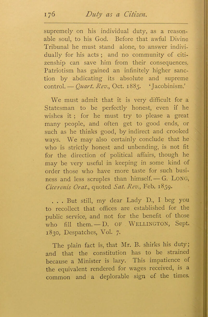 supremely on his individual duty, as a reason- able soul, to his God. Before that awful Divine Tribunal he must stand alone, to answer indivi- . $ dually for his acts ; and no community of citi- zenship can save him from their consequences. Patriotism has gained an infinitely higher sanc- tion by abdicating its absolute and supreme control. — Quart. Rev., Oct. 1885. ‘Jacobinism.’ We must admit that it is very difficult for a Statesman to be perfectly honest, even if he wishes it ; for he must try to please a great many people, and often get to good ends, or such as he thinks good, by indirect and crooked ways. We may also certainly conclude that he who is strictly honest and unbending, is not fit for the direction of political affairs, though he may be very useful in keeping in some kind of order those who have more taste for such busi- ness and less scruples than himself. — G. Long, Ciceronis Or at., quoted Sat. Rev., Feb. 1859* . . . But still, my dear Lady D., I beg you to recollect that offices are established for the public service, and not for the benefit of those who fill them. — D. OF Wellington, Sept. 1830, Despatches, Vol. 7. The plain fact is, that Mr. B. shirks his duty; and that the constitution has to be strained because a Minister is lazy. This impatience of the equivalent rendered for wages received, is a common and a deplorable sign of the times.