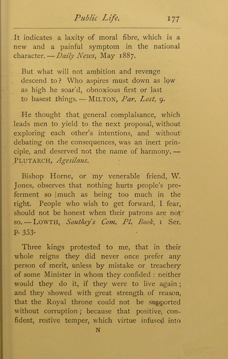 It indicates a laxity of moral fibre, which is a new and a painful symptom in the national character.—Daily News, May 1887. But what will not ambition and revenge descend to ? Who aspires must down as low as high he soar'd, obnoxious first or last to basest things. — Milton, Par. Lost, 9. He thought that general complaisance, which leads men to yield to the next proposal, without exploring each other’s intentions, and without debating on the consequences, was an inert prin- ciple, and deserved not the name of harmony. — Plutarch, Agesilaus, Bishop Horne, or my venerable friend, W. Jones, observes that nothing hurts -people’s pre- ferment so [much as being too much in the right. People who wish to get forward, I fear, should not be honest when their patrons are not so. — LOWTH, Southeys Com. PI. Book, 1 Ser. P. 353- Three kings protested to me, that in their whole reigns they did never once prefer any person of merit, unless by mistake or treachery of some Minister in whom they confided : neither would they do it, if they were to live again ; and they showed with great strength of reason, \ that the Royal throne could not be supported without corruption ; because that positive, con- fident, restive temper, which virtue infused into N