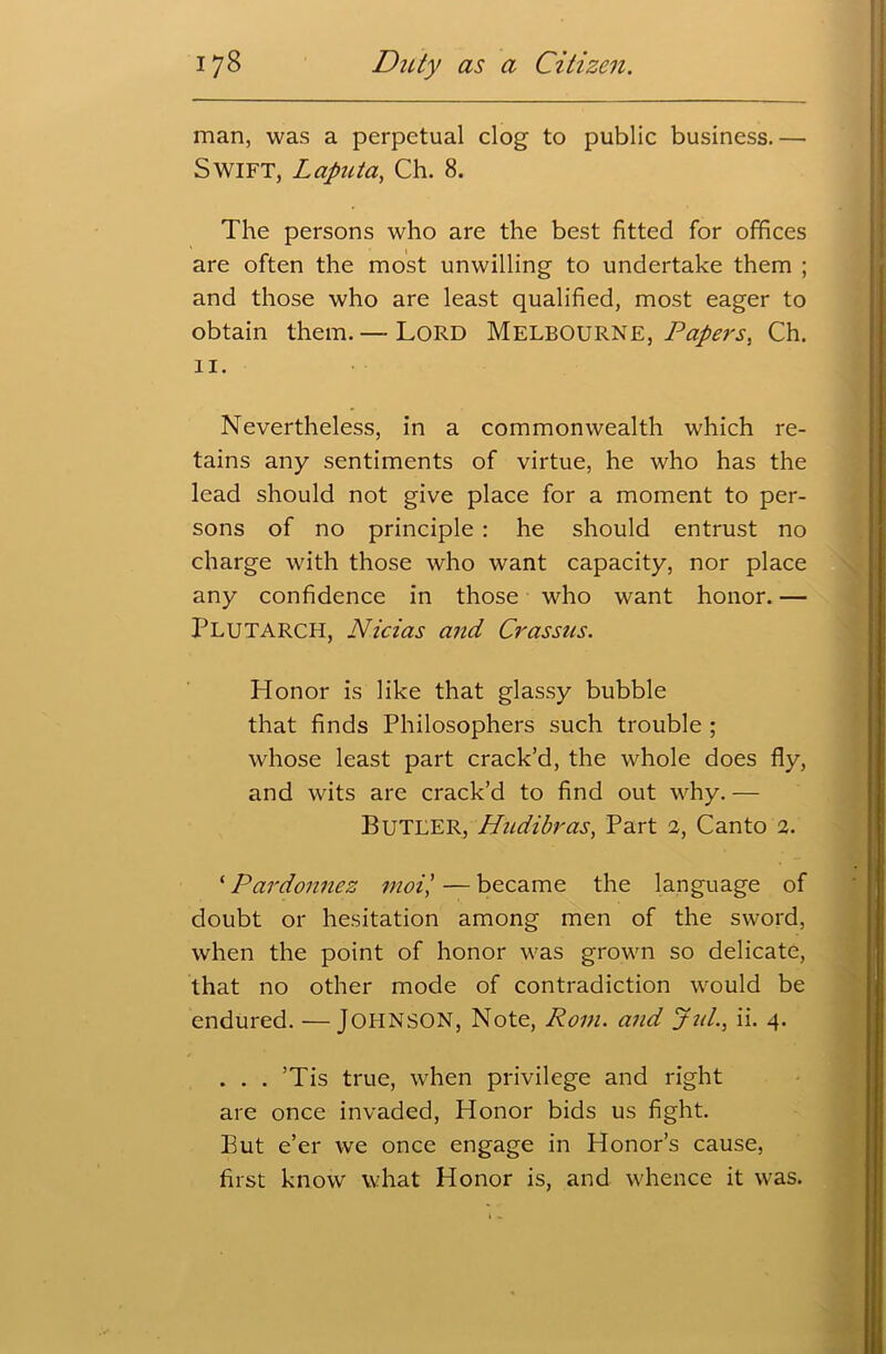 man, was a perpetual clog to public business.— Swift, Laputa, Ch. 8. The persons who are the best fitted for offices are often the most unwilling to undertake them ; and those who are least qualified, most eager to obtain them. — Lord Melbourne, Papers, Ch. II. Nevertheless, in a commonwealth which re- tains any sentiments of virtue, he who has the lead should not give place for a moment to per- sons of no principle : he should entrust no charge with those who want capacity, nor place any confidence in those who want honor. — Plutarch, Nicias and Crassus. Honor is like that glassy bubble that finds Philosophers such trouble ; whose least part crack’d, the whole does fly, and wits are crack’d to find out why. — Butler, Hudibras, Part 2, Canto 2. ‘ Pardonnez moil — became the language of doubt or hesitation among men of the sword, when the point of honor was grown so delicate, that no other mode of contradiction would be endured. —JOHNSON, Note, Rom. and Jut., ii. 4. . . . ’Tis true, when privilege and right are once invaded, Honor bids us fight. But e’er we once engage in Honor’s cause, first know what Honor is, and whence it was.