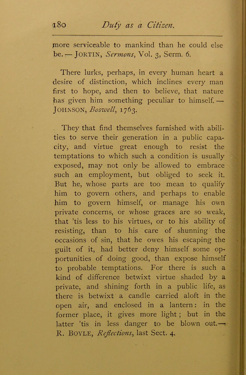 fnore serviceable to mankind than he could else be.-—JORTIN, Sermons, Vol. 3, Serm. 6. There lurks, perhaps, in every human heart a desire of distinction, which inclines every man first to hope, and then to believe, that nature has given him something peculiar to himself. — Johnson, Boswell, 1763. They that find themselves furnished with abili- ties to serve their generation in a public capa- city, and virtue great enough to resist the temptations to which such a condition is usually exposed, may not only be allowed to embrace such an employment, but obliged to seek it. But he, whose parts are too mean to qualify him to govern others, and perhaps to enable him to govern himself, or manage his own private concerns, or whose graces are so weak, that ’tis less to his virtues, or to his ability of resisting, than to his care of shunning the occasions of sin, that he owes his escaping the guilt of it, had better deny himself some op- portunities of doing good, than expose himself to probable temptations. For there is such a kind of difference betwixt virtue shaded by a private, and shining forth in a public life, as there is betwixt a candle carried aloft in the open air, and enclosed in a lantern: in the former place, it gives more light ; but in the latter ’tis in less danger to be blown out.—