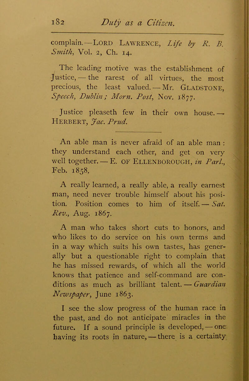 complain.—Lord Lawrence, Life by R. B. Smith, Vol. 2, Ch. 14. The leading motive was the establishment of Justice, — the rarest of all virtues, the most precious, the least valued. — Mr. GLADSTONE, Speech, Dublin; Morn. Post, Nov. 1877. Justice pleaseth few in their own house.— Herbert, Jac. Prud. An able man is never afraid of an able man : they understand each other, and get on very well together. — E. OF Ellenborough, in Pari., Feb. 1858. A really learned, a really able, a really earnest man, need never trouble himself about his posi- tion. Position comes to him of itself. — Sat. Rev., Aug. 1867. A man who takes short cuts to honors, and who likes to do service on his own terms and in a way which suits his own tastes, has gener- ally but a questionable right to complain that he has missed rewards, of which all the world knows that patience and self-command are con- ditions as much as brilliant talent. — Guardian Newspaper, June 1863. I see the slow progress of the human race in the past, and do not anticipate miracles in the future. If a sound principle is developed, — one having its roots in nature, — there is a certainty