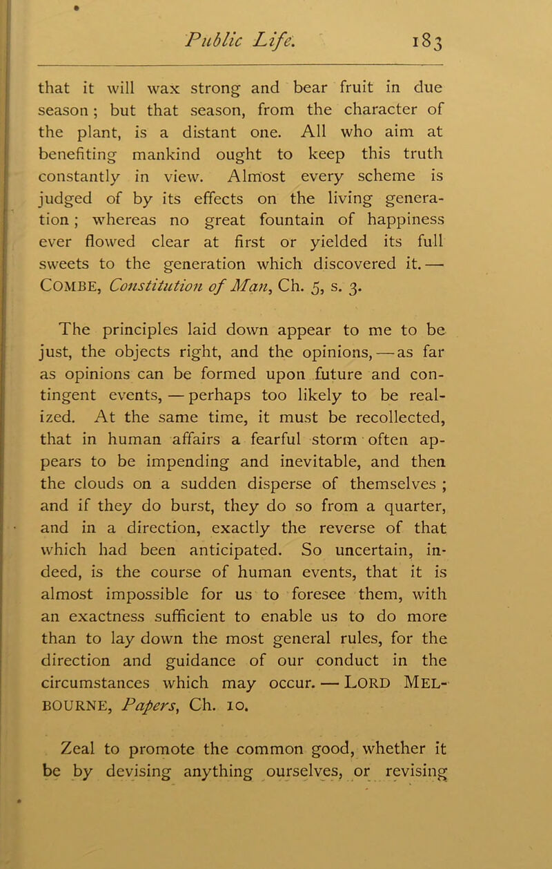 that it will wax strong and bear fruit in due season; but that season, from the character of the plant, is a distant one. All who aim at benefiting mankind ought to keep this truth constantly in view. Almost every scheme is judged of by its effects on the living genera- tion ; whereas no great fountain of happiness ever flowed clear at first or yielded its full sweets to the generation which discovered it.— Combe, Constitution of Man, Ch. 5, s. 3. The principles laid down appear to me to be just, the objects right, and the opinions,—as far as opinions can be formed upon future and con- tingent events, — perhaps too likely to be real- ized. At the same time, it must be recollected, that in human affairs a fearful storm often ap- pears to be impending and inevitable, and then the clouds on a sudden disperse of themselves ; and if they do burst, they do so from a quarter, and in a direction, exactly the reverse of that which had been anticipated. So uncertain, in- deed, is the course of human events, that it is almost impossible for us to foresee them, with an exactness sufficient to enable us to do more than to lay down the most general rules, for the direction and guidance of our conduct in the circumstances which may occur. — LORD MEL- BOURNE, Papers, Ch. 10. Zeal to promote the common good, whether it be by devising anything ourselves, or revising