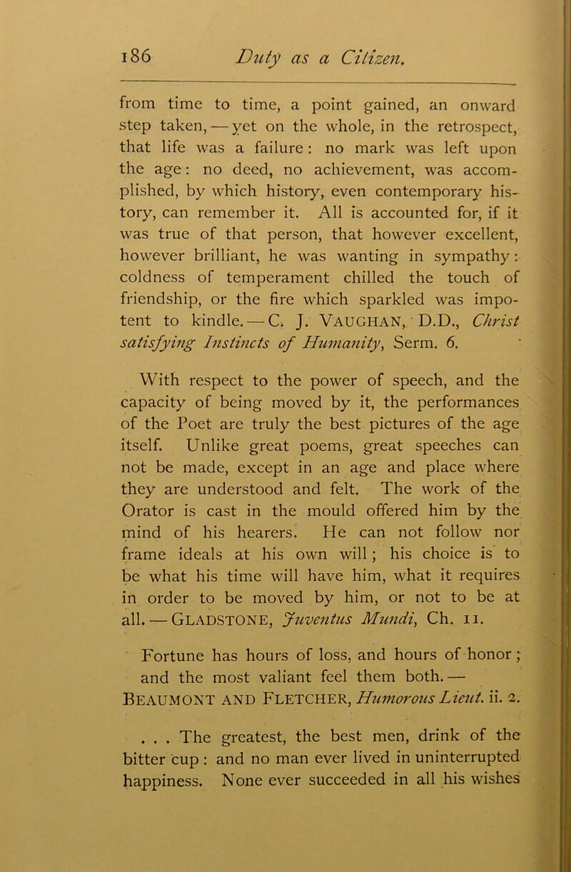 from time to time, a point gained, an onward step taken, — yet on the whole, in the retrospect, that life was a failure : no mark was left upon the age: no deed, no achievement, was accom- plished, by which history, even contemporary his- tory, can remember it. All is accounted for, if it was true of that person, that however excellent, however brilliant, he was wanting in sympathy: coldness of temperament chilled the touch of friendship, or the fire which sparkled was impo- tent to kindle. — C. J. VAUGHAN, D.D., Christ satisfying Instincts of Humanity, Serm. 6. With respect to the power of speech, and the capacity of being moved by it, the performances of the Poet are truly the best pictures of the age itself. Unlike great poems, great speeches can not be made, except in an age and place where they are understood and felt. The work of the Orator is cast in the mould offered him by the mind of his hearers. He can not follow nor frame ideals at his own will; his choice is to be what his time will have him, what it requires in order to be moved by him, or not to be at all. — Gladstone, Juventus Mwidi, Ch. n. Fortune has hours of loss, and hours of honor; and the most valiant feel them both. — Beaumont and Fletcher, Humorous Liejtt. ii. 2. . . . The greatest, the best men, drink of the bitter cup : and no man ever lived in uninterrupted happiness. None ever succeeded in all his wishes