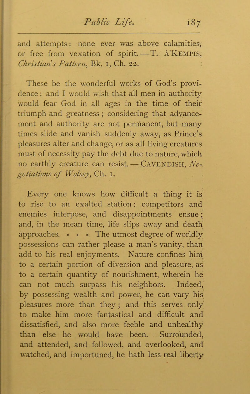 and attempts: none ever was above calamities, or free from vexation of spirit. — T. A’KEMPIS, Christian’s Pattern, Bk. 1, Ch. 22. These be the wonderful works of God’s provi- dence : and I would wish that all men in authority would fear God in all ages in the time of their triumph and greatness ; considering that advance- ment and authority are not permanent, but many times slide and vanish suddenly away, as Prince’s pleasures alter and change, or as all living creatures must of necessity pay the debt due to nature, which no earthly creature can resist. — CAVENDISH, Ne~. gotiations of Wolsey, Ch. 1. Every one knows how difficult a thing it is to rise to an exalted station: competitors and enemies interpose, and disappointments ensue; and, in the mean time, life slips away and death approaches. * * * The utmost degree of worldly possessions can rather please a man’s vanity, than add to his real enjoyments. Nature confines him to a certain portion of diversion and pleasure, as to a certain quantity of nourishment, wherein he can not much surpass his neighbors. Indeed, by possessing wealth and power, he can vary his pleasures more than they ; and this serves only to make him more fantastical and difficult and dissatisfied, and also more feeble and unhealthy than else he would have been. Surrounded, and attended, and followed, and overlooked, and watched, and importuned, he hath less real liberty