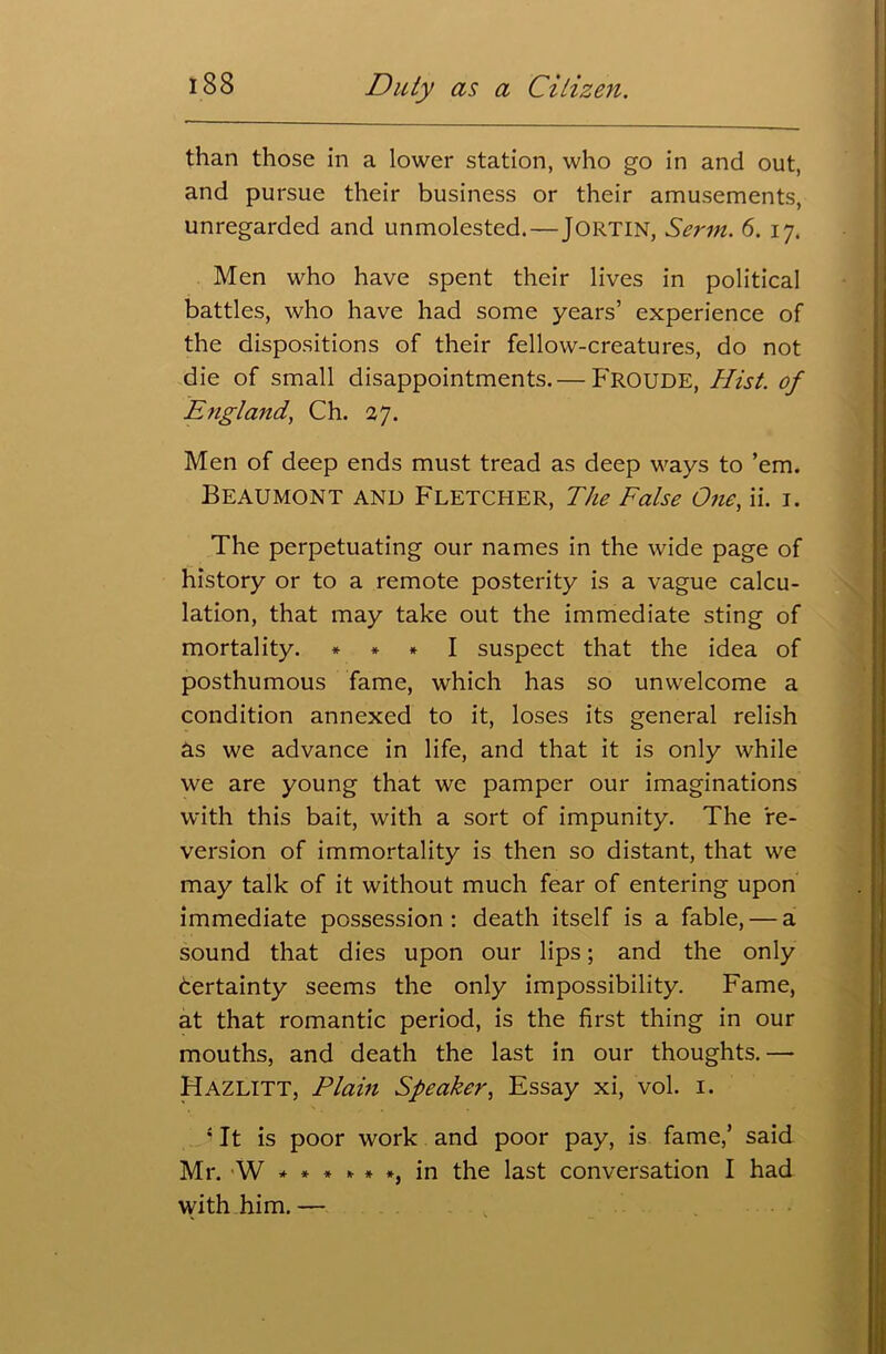 than those in a lower station, who go in and out, and pursue their business or their amusements, unregarded and unmolested. — Jortin, Serin. 6. 17. Men who have spent their lives in political battles, who have had some years’ experience of the dispositions of their fellow-creatures, do not die of small disappointments.— FROUDE, Hist, of England, Ch. 27. Men of deep ends must tread as deep ways to ’em. Beaumont and Fletcher, The False One, ii. 1. The perpetuating our names in the wide page of history or to a remote posterity is a vague calcu- lation, that may take out the immediate sting of mortality. * * * I suspect that the idea of posthumous fame, which has so unwelcome a condition annexed to it, loses its general relish cls we advance in life, and that it is only while we are young that we pamper our imaginations with this bait, with a sort of impunity. The re- version of immortality is then so distant, that we may talk of it without much fear of entering upon immediate possession : death itself is a fable, — a sound that dies upon our lips; and the only dertainty seems the only impossibility. Fame, at that romantic period, is the first thing in our mouths, and death the last in our thoughts. — Hazlitt, Plain Speaker, Essay xi, vol. 1. s It is poor work and poor pay, is fame,’ said Mr. W * * * * * *, in the last conversation I had with him. —