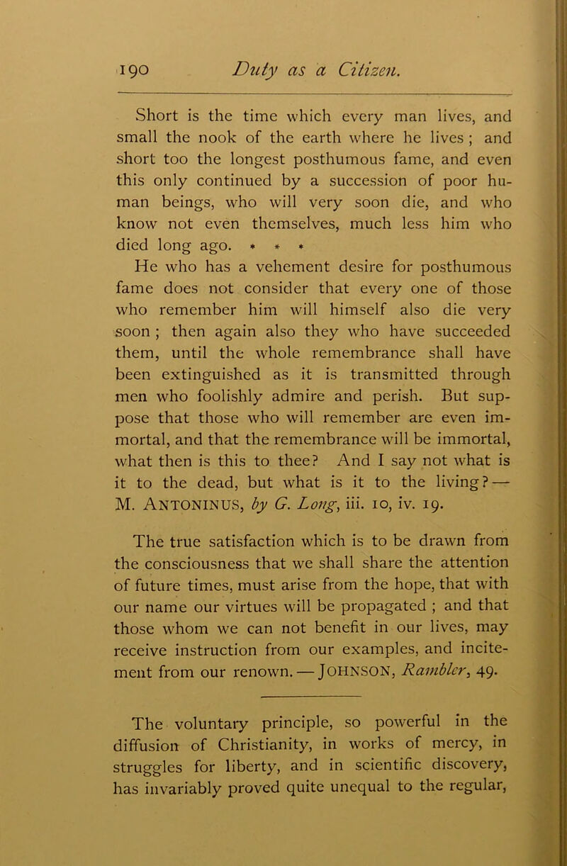 Short is the time which every man lives, and small the nook of the earth where he lives ; and short too the longest posthumous fame, and even this only continued by a succession of poor hu- man beings, who will very soon die, and who knowr not even themselves, much less him who died long ago. * * * He who has a vehement desire for posthumous fame does not consider that every one of those who remember him will himself also die very soon ; then again also they who have succeeded them, until the whole remembrance shall have been extinguished as it is transmitted through men who foolishly admire and perish. But sup- pose that those who will remember are even im- mortal, and that the remembrance will be immortal, what then is this to thee? And I say not what is it to the dead, but what is it to the living? — M. Antoninus, by G. Long, iii. 10, iv. 19. The true satisfaction which is to be drawn from the consciousness that we shall share the attention of future times, must arise from the hope, that with our name our virtues will be propagated ; and that those whom we can not benefit in our lives, may receive instruction from our examples, and incite- ment from our renown. — JOHNSON, Rambler, 49. The voluntary principle, so powerful in the diffusion of Christianity, in works of mercy, in struggles for liberty, and in scientific discovery, has invariably proved quite unequal to the regular,