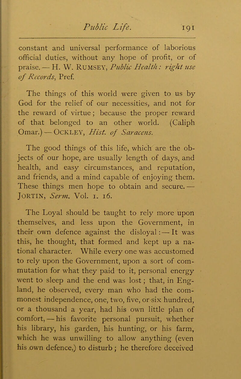 constant and universal performance of laborious official duties, without any hope of profit, or of praise.— H. W. RUMSEY, Public Health: right use of Records, Pref. The things of this world were given to us by God for the relief of our necessities, and not for the reward of virtue; because the proper reward of that belonged to an other world. (Caliph Omar.) — OCKLEY, Hist, of Saracens. The good things of this life, which are the ob- jects of our hope, are usually length of days, and health, and easy circumstances, and reputation, and friends, and a mind capable of enjoying them. These things men hope to obtain and secure. — JORTIN, Serin. Vol. 1. 16. The Loyal should be taught to rely more upon themselves, and less upon the Government, in their own defence against the disloyal:—It was this, he thought, that formed and kept up a na- tional character. While every one was accustomed to rely upon the Government, upon a sort of com- mutation for what they paid to it, personal energy went to sleep and the end was lost; that, in Eng- land, he observed, every man who had the com- monest independence, one, two, five, or six hundred, or a thousand a year, had his own little plan of comfort, — his favorite personal pursuit, whether his library, his garden, his hunting, or his farm, which he was unwilling to allow anything (even his own defence,) to disturb ; he therefore deceived