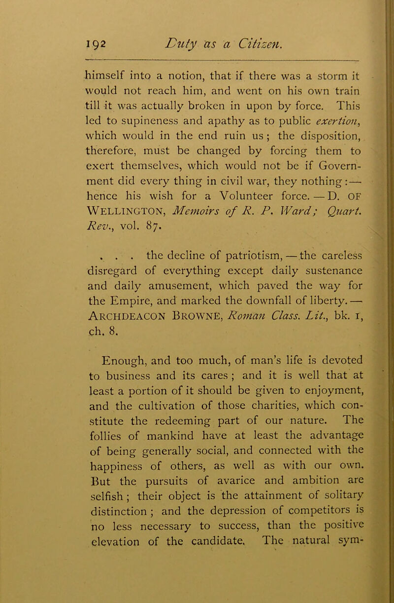 himself into a notion, that if there was a storm it would not reach him, and went on his own train till it was actually broken in upon by force. This led to supineness and apathy as to public exertion, which would in the end ruin us ; the disposition, therefore, must be changed by forcing them to exert themselves, which would not be if Govern- ment did every thing in civil war, they nothing:—■ hence his wish for a Volunteer force.—D. OF Wellington, Memoirs of R. P. Ward; Quart. Rev., vol. 87. . . . the decline of patriotism, — the careless disregard of everything except daily sustenance and daily amusement, which paved the way for the Empire, and marked the downfall of liberty. — Archdeacon Browne, Roman Class. Lit., bk. 1, ch. 8. Enough, and too much, of man’s life is devoted to business and its cares ; and it is well that at least a portion of it should be given to enjoyment, and the cultivation of those charities, which con- stitute the redeeming part of our nature. The follies of mankind have at least the advantage of being generally social, and connected with the happiness of others, as well as with our own. But the pursuits of avarice and ambition are selfish ; their object is the attainment of solitary distinction ; and the depression of competitors is no less necessary to success, than the positive elevation of the candidate. The natural sym-