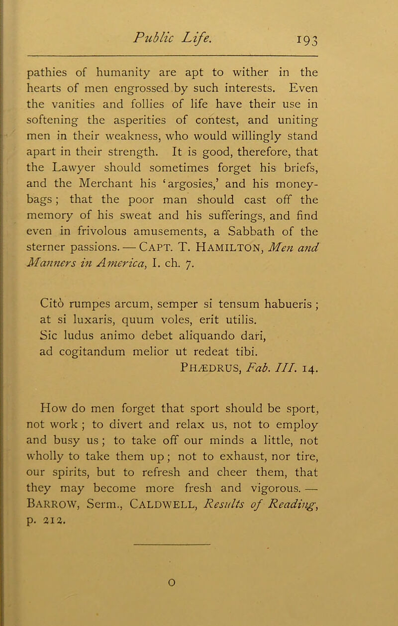 pathies of humanity are apt to wither in the hearts of men engrossed by such interests. Even the vanities and follies of life have their use in softening the asperities of contest, and uniting men in their weakness, who would willingly stand apart in their strength. It is good, therefore, that the Lawyer should sometimes forget his briefs, and the Merchant his ‘argosies,’ and his money- bags ; that the poor man should cast off the memory of his sweat and his sufferings, and find even in frivolous amusements, a Sabbath of the sterner passions. — Capt. T. Hamilton, Men a?id Manners in America, I. ch. 7. Cito rumpes arcum, semper si tensum habueris ; at si luxaris, quum voles, erit utilis. Sic ludus animo debet aliquando dari, ad cogitandum melior ut redeat tibi. PH^EDRUS, Fab. III. 14. How do men forget that sport should be sport, not work ; to divert and relax us, not to employ and busy us ; to take off our minds a little, not wholly to take them up; not to exhaust, nor tire, our spirits, but to refresh and cheer them, that they may become more fresh and vigorous. — Barrow, Serm., Caldwell, Results of Reading, p. 212. o
