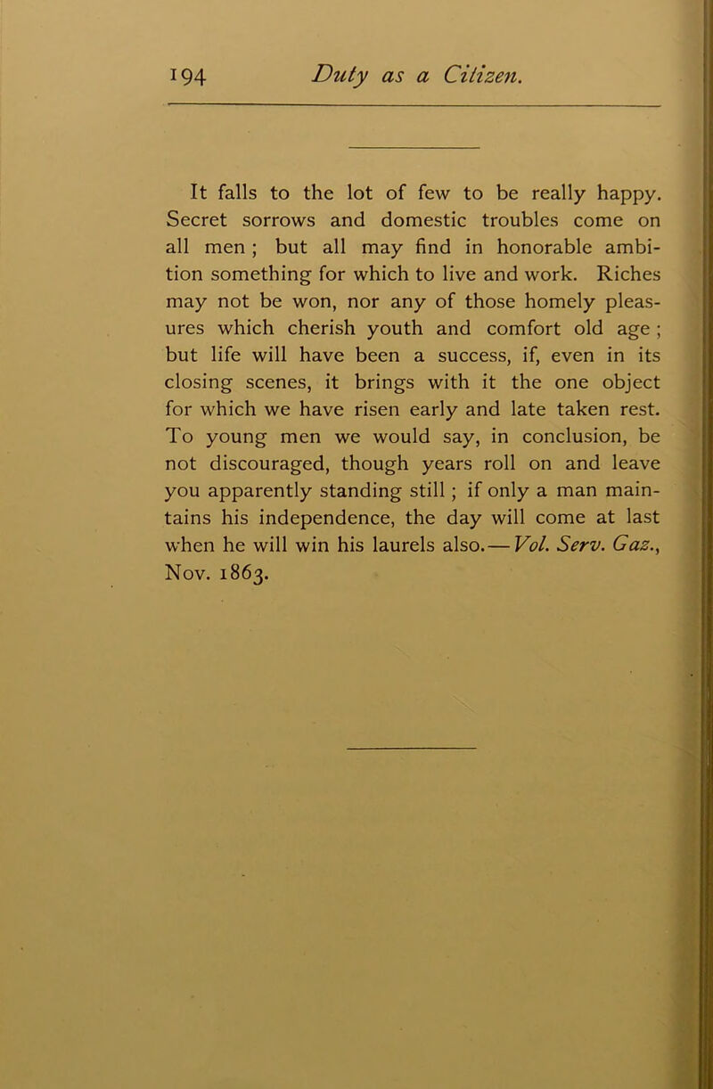 It falls to the lot of few to be really happy. Secret sorrows and domestic troubles come on all men ; but all may find in honorable ambi- tion something for which to live and work. Riches may not be won, nor any of those homely pleas- ures which cherish youth and comfort old age ; but life will have been a success, if, even in its closing scenes, it brings with it the one object for which we have risen early and late taken rest. To young men we would say, in conclusion, be not discouraged, though years roll on and leave you apparently standing still; if only a man main- tains his independence, the day will come at last when he will win his laurels also.— Vol. Serv. Gas., Nov. 1863.