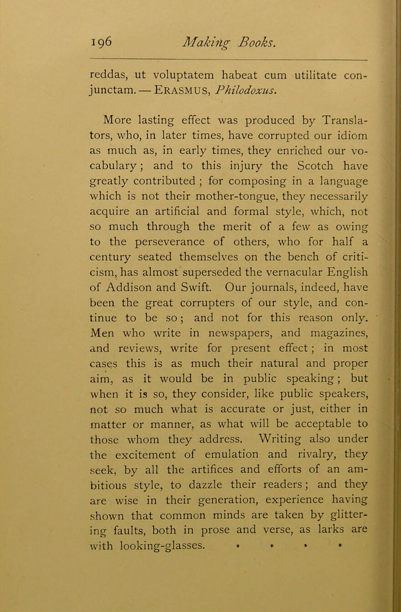 reddas, ut voluptatem habeat cum utilitate con- junctam. — Erasmus, Philodoxns. More lasting effect was produced by Transla- tors, who, in later times, have corrupted our idiom as much as, in early times, they enriched our vo- cabulary ; and to this injury the Scotch have greatly contributed ; for composing in a language which is not their mother-tongue, they necessarily acquire an artificial and formal style, which, not so much through the merit of a few as owing to the perseverance of others, who for half a century seated themselves on the bench of criti- cism, has almost superseded the vernacular English of Addison and Swift. Our journals, indeed, have been the great corrupters of our style, and con- tinue to be so; and not for this reason only. Men who write in newspapers, and magazines, and reviews, write for present effect; in most cases this is as much their natural and proper aim, as it would be in public speaking; but when it is so, they consider, like public speakers, not so much what is accurate or just, either in matter or manner, as what will be acceptable to those whom they address. Writing also under the excitement of emulation and rivalry, they seek, by all the artifices and efforts of an am- bitious style, to dazzle their readers; and they are wise in their generation, experience having shown that common minds are taken by glitter- ing faults, both in prose and verse, as larks are with lookinsr-gdasses. * * * *