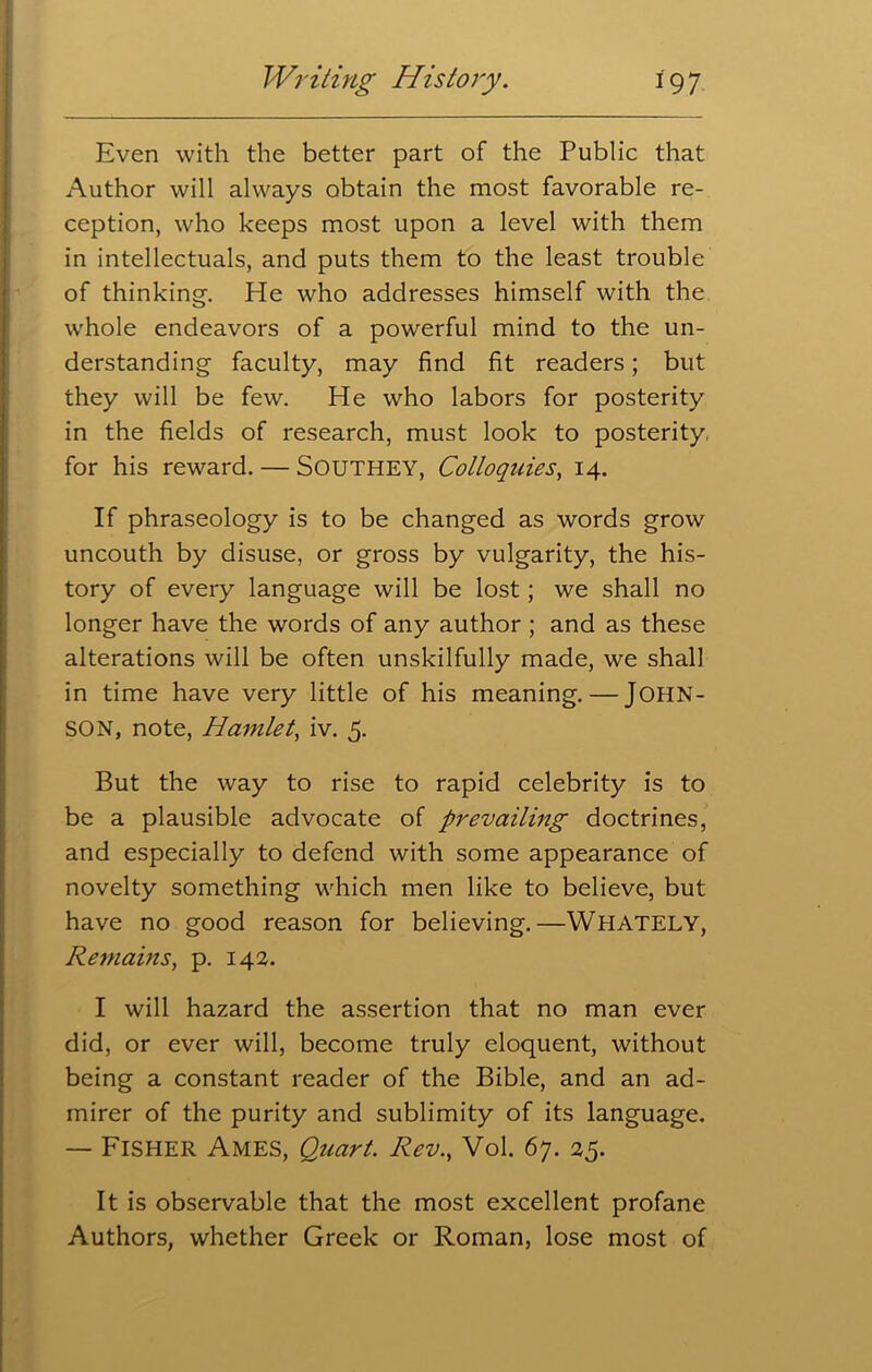 Even with the better part of the Public that Author will always obtain the most favorable re- ception, who keeps most upon a level with them in intellectuals, and puts them to the least trouble of thinking. He who addresses himself with the whole endeavors of a powerful mind to the un- derstanding faculty, may find fit readers; but they will be few. He who labors for posterity in the fields of research, must look to posterity, for his reward. — SOUTHEY, Colloquies, 14. If phraseology is to be changed as words grow uncouth by disuse, or gross by vulgarity, the his- tory of every language will be lost ; we shall no longer have the words of any author ; and as these alterations will be often unskilfully made, we shall in time have very little of his meaning.—JOHN- SON, note, Hamlet, iv. 5. But the way to rise to rapid celebrity is to be a plausible advocate of prevailing doctrines, and especially to defend with some appearance of novelty something which men like to believe, but have no good reason for believing.—WHATELY, Remains, p. 142. I will hazard the assertion that no man ever did, or ever will, become truly eloquent, without being a constant reader of the Bible, and an ad- mirer of the purity and sublimity of its language. — Fisher Ames, Quart. Rev., Vol. 67. 25. It is observable that the most excellent profane Authors, whether Greek or Roman, lose most of