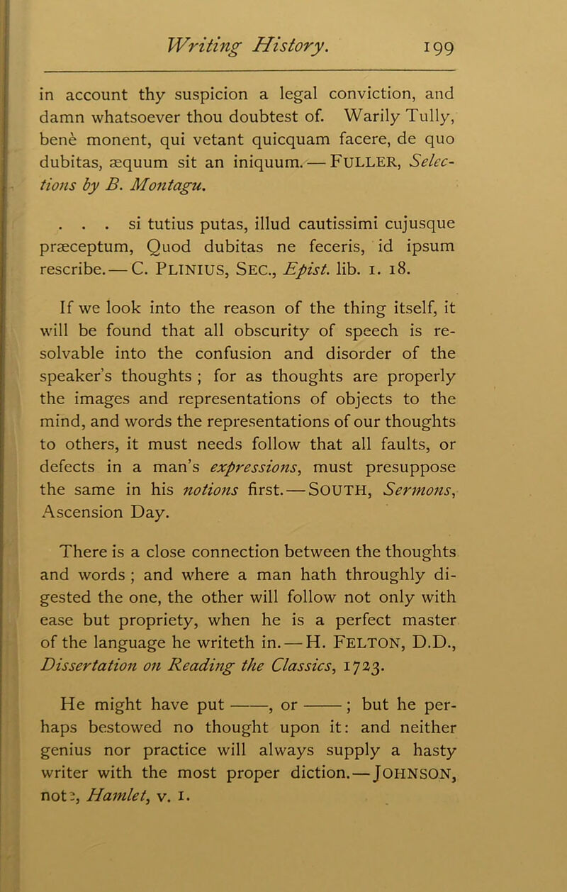 in account thy suspicion a legal conviction, and damn whatsoever thou doubtest of. Warily Tully, bene monent, qui vetant quicquam facere, de quo dubitas, aequum sit an iniquum. — FULLER, Selec- tions by B. Montagu. . . . si tutius putas, illud cautissimi cujusque praeceptum, Quod dubitas ne feceris, id ipsum rescribe.— C. Plinius, Sec., Epist. lib. 1. 18. If we look into the reason of the thing itself, it will be found that all obscurity of speech is re- solvable into the confusion and disorder of the speaker’s thoughts ; for as thoughts are properly the images and representations of objects to the mind, and words the representations of our thoughts to others, it must needs follow that all faults, or defects in a man’s expressions, must presuppose the same in his notions first. — SOUTH, Sermons, Ascension Day. There is a close connection between the thoughts and words ; and where a man hath throughly di- gested the one, the other will follow not only with ease but propriety, when he is a perfect master of the language he writeth in. — H. FELTON, D.D., Dissertation on Reading the Classics, 1723. He might have put , or ; but he per- haps bestowed no thought upon it: and neither genius nor practice will always supply a hasty writer with the most proper diction. — JOHNSON, not 2, Hamlet, v. 1.