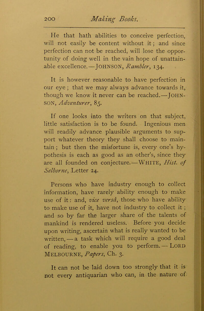 He that hath abilities to conceive perfection, will not easily be content without it; and since perfection can not be reached, will lose the oppor- tunity of doing well in the vain hope of unattain- able excellence.—JOHNSON, Rambler, 134. It is however reasonable to have perfection in our eye ; that we may always advance towards it, though we know it never can be reached.—JOHN- SON, Adventurer, 85. If one looks into the writers on that subject, little satisfaction is to be found. Ingenious men will readily advance plausible arguments to sup- port whatever theory they shall choose to main- tain ; but then the misfortune is, every one’s hy- pothesis is each as good as an other’s, since they are all founded on conjecture.—White, Hist, of Selborne, Letter 24. Persons who have industry enough to collect information, have rarely ability enough to make use of it: and, vice versa, those who have ability to make use of it, have not industry to collect it ; and so by far the larger share of the talents of mankind is rendered useless. Before you decide upon writing, ascertain what is really wanted to be written, — a task which will require a good deal of reading, to enable you to perform. — LORD Melbourne, Papers, Ch. 3. It can not be laid down too strongly that it is not every antiquarian who can, in the nature of