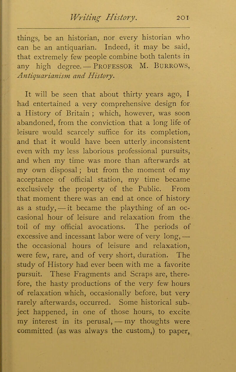 things, be an historian, nor every historian who can be an antiquarian. Indeed, it may be said, that extremely few people combine both talents in any high degree.— PROFESSOR M. BURROWS, Antiquarianism and History. It will be seen that about thirty years ago, I had entertained a very comprehensive design for a History of Britain ; which, however, was soon abandoned, from the conviction that a long life of leisure would scarcely suffice for its completion, and that it would have been utterly inconsistent even with my less laborious professional pursuits, and when my time was more than afterwards at my own disposal ; but from the moment of my acceptance of official station, my time became exclusively the property of the Public. From that moment there was an end at once of history as a study, — it became the plaything of an oc- casional hour of leisure and relaxation from the toil of my official avocations. The periods of excessive and incessant labor were of very long,— the occasional hours of leisure and relaxation, were few, rare, and of very short, duration. The study of History had ever been with me a favorite pursuit. These Fragments and Scraps are, there- fore, the hasty productions of the very few hours of relaxation which, occasionally before, but very rarely afterwards, occurred. Some historical sub- ject happened, in one of those hours, to excite my interest in its perusal, — my thoughts were committed (as was always the custom,) to paper,