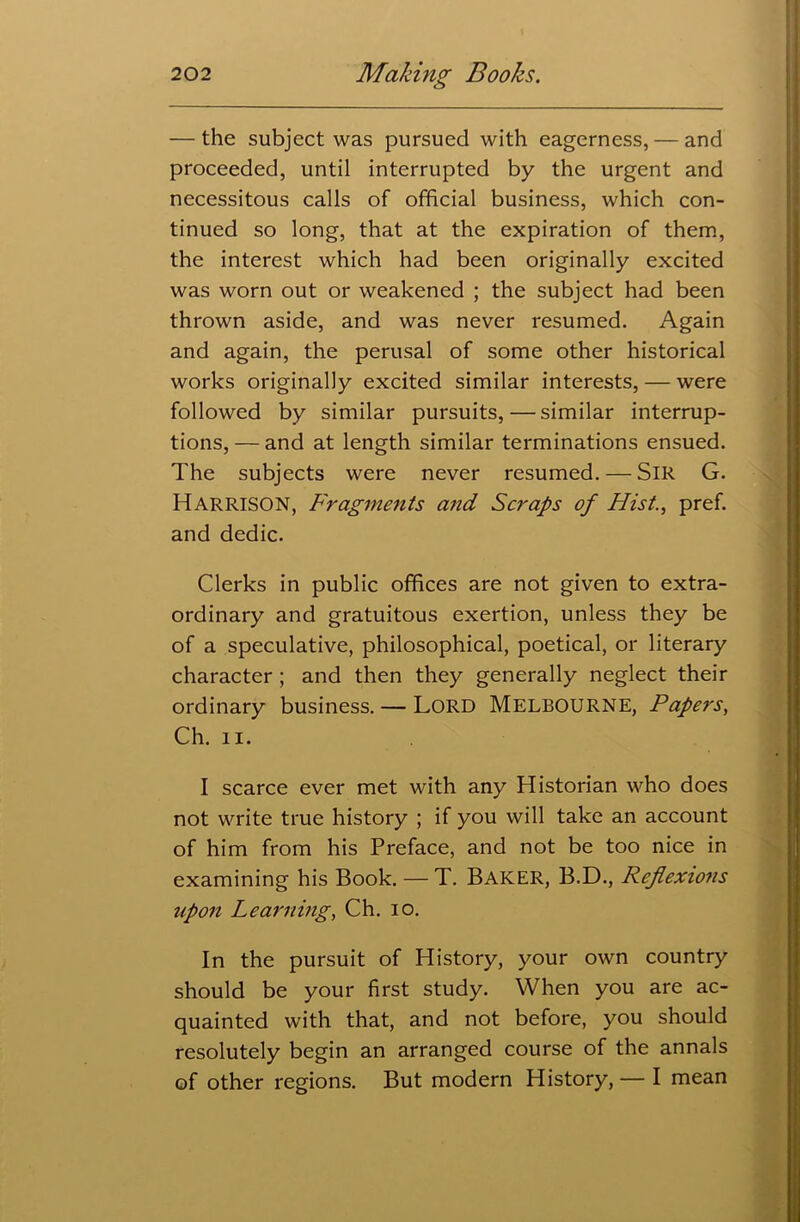 — the subject was pursued with eagerness, — and proceeded, until interrupted by the urgent and necessitous calls of official business, which con- tinued so long, that at the expiration of them, the interest which had been originally excited was worn out or weakened ; the subject had been thrown aside, and was never resumed. Again and again, the perusal of some other historical works originally excited similar interests, — were followed by similar pursuits,—similar interrup- tions, — and at length similar terminations ensued. The subjects were never resumed. — SIR G. Harrison, Fragments and Scraps of Hist., pref. and dedic. Clerks in public offices are not given to extra- ordinary and gratuitous exertion, unless they be of a speculative, philosophical, poetical, or literary character ; and then they generally neglect their ordinary business. — Lord MELBOURNE, Papers, Ch. 11. I scarce ever met with any Historian who does not write true history ; if you will take an account of him from his Preface, and not be too nice in examining his Book. — T. Baker, B.D., Reflexions upon Learning, Ch. io. In the pursuit of History, your own country should be your first study. When you are ac- quainted with that, and not before, you should resolutely begin an arranged course of the annals of other regions. But modern History,— I mean