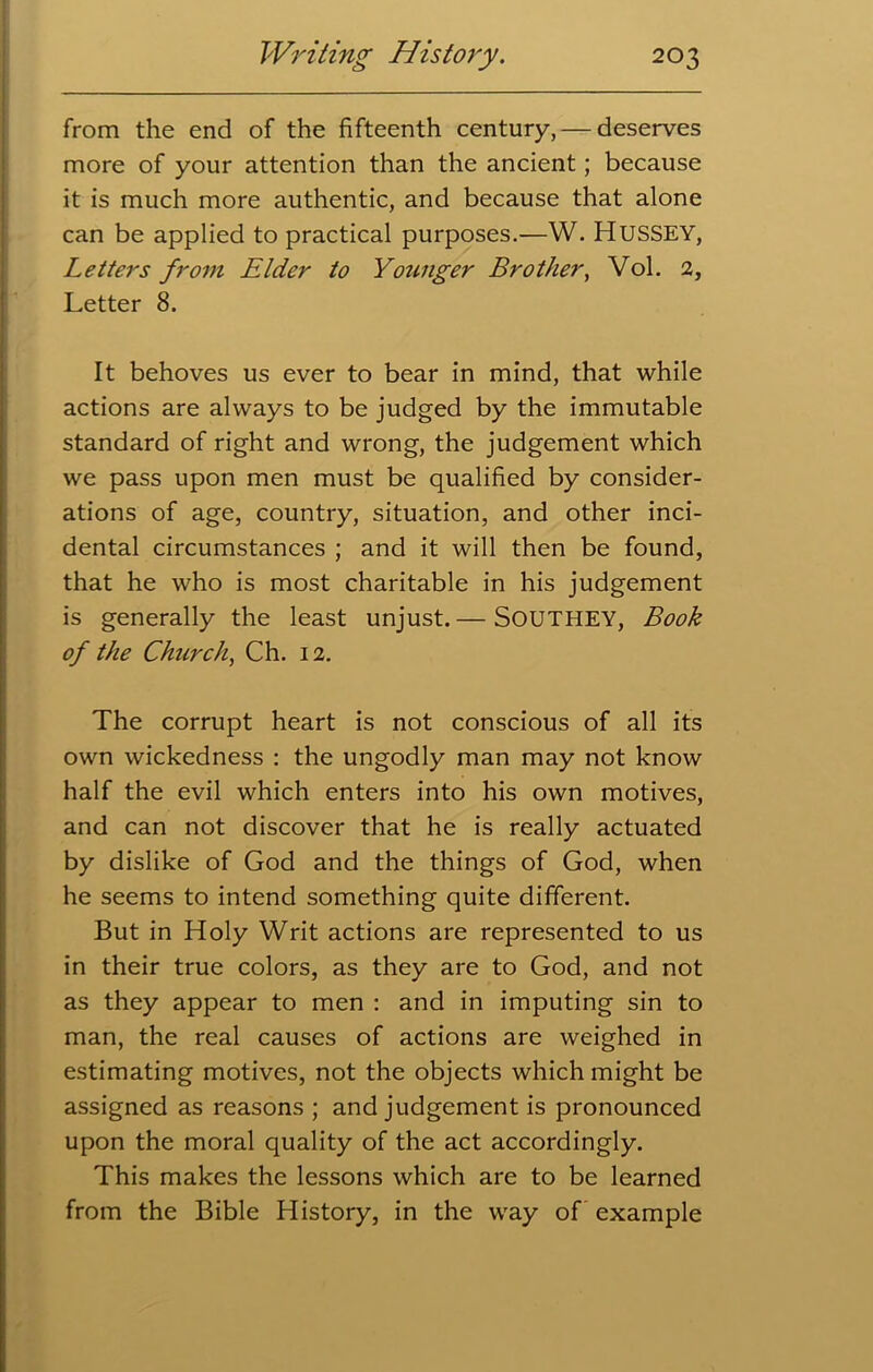 from the end of the fifteenth century, — deserves more of your attention than the ancient; because it is much more authentic, and because that alone can be applied to practical purposes.—W. HUSSEY, Letters from Elder to Younger Brother, Vol. 2, Letter 8. It behoves us ever to bear in mind, that while actions are always to be judged by the immutable standard of right and wrong, the judgement which we pass upon men must be qualified by consider- ations of age, country, situation, and other inci- dental circumstances ; and it will then be found, that he who is most charitable in his judgement is generally the least unjust.— SOUTHEY, Book of the Church, Ch. 12. The corrupt heart is not conscious of all its own wickedness : the ungodly man may not know half the evil which enters into his own motives, and can not discover that he is really actuated by dislike of God and the things of God, when he seems to intend something quite different. But in Holy Writ actions are represented to us in their true colors, as they are to God, and not as they appear to men : and in imputing sin to man, the real causes of actions are weighed in estimating motives, not the objects which might be assigned as reasons ; and judgement is pronounced upon the moral quality of the act accordingly. This makes the lessons which are to be learned from the Bible History, in the way of example