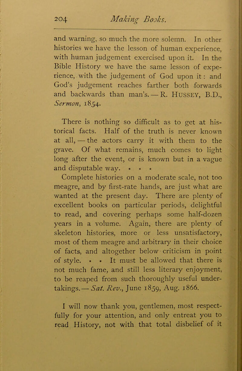 o and warning, so much the more solemn. In other histories we have the lesson of human experience, with human judgement exercised upon it. In the Bible History we have the same lesson of expe- rience, with the judgement of God upon it : and God’s judgement reaches farther both forwards and backwards than man’s. — R. HUSSEY, B.D., Sermon, 1854. There is nothing so difficult as to get at his- torical facts. Half of the truth is never known at all, — the actors carry it with them to the grave. Of what remains, much comes to light long after the event, or is known but in a vague and disputable way. * * * Complete histories on a moderate scale, not too meagre, and by first-rate hands, are just what are wanted at the present day. There are plenty of excellent books on particular periods, delightful to read, and covering perhaps some half-dozen years in a volume. Again, there are plenty of skeleton histories, more or less unsatisfactory, most of them meagre and arbitrary in their choice of facts, and altogether below criticism in point of style. * * It must be allowed that there is not much fame, and still less literary enjoyment, to be reaped from such thoroughly useful under- takings.— Sat. Rev., June 1859, Aug. 1866. I will now thank you, gentlemen, most respect- fully for your attention, and only entreat you to read History, not with that total disbelief of it