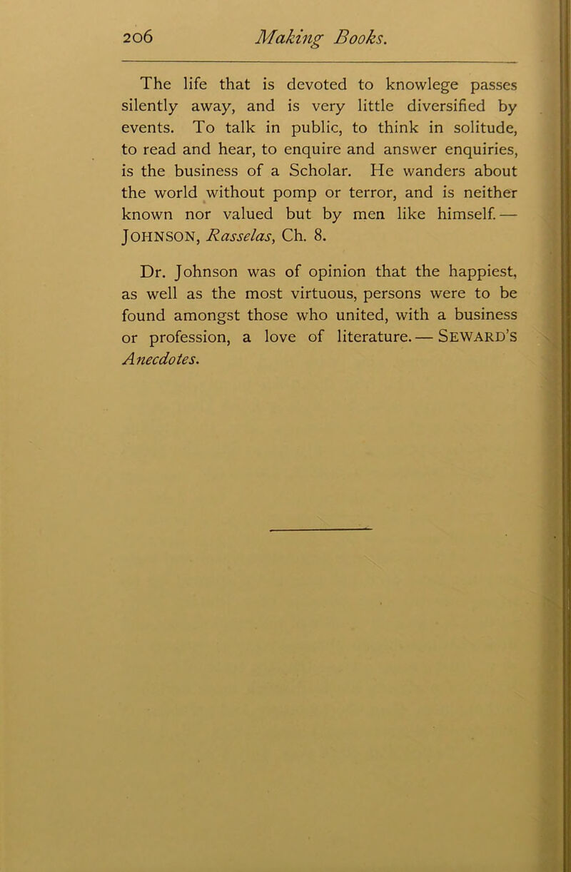The life that is devoted to knowlege passes silently away, and is very little diversified by events. To talk in public, to think in solitude, to read and hear, to enquire and answer enquiries, is the business of a Scholar. He wanders about the world without pomp or terror, and is neither known nor valued but by men like himself. — Johnson, Rasselas, Ch. 8. Dr. Johnson was of opinion that the happiest, as well as the most virtuous, persons were to be found amongst those who united, with a business or profession, a love of literature. — Seward’s Anecdotes.